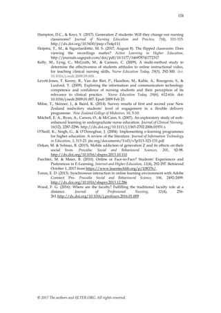 © 2017 The authors and IJLTER.ORG. All rights reserved.
124
Hampton, D.C., & Keys, Y. (2017). Generation Z students: Will they change our nursing
classrooms? Journal of Nursing Education and Practice, 7(4), 111-115.
http://dx.doi.org/10.5430/jnep.v7n4p111
Heijstra, T., M., & Sigurõardóttir, M. S. (2017, August 8). The flipped classroom: Does
viewing the recordings matter? Active Learning in Higher Education,
http://journals.sagepub.com/doi/pdf/10.1177/146978741772317
Kelly, M., Lyng, C., McGrath, M., & Cannon, C. (2009), A multi-method study to
determine the effectiveness of students attitudes to online instructional video,
for teaching clinical nursing skills, Nurse Education Today, 29(3), 292-300. doi:
10.1016/j.nedt.2008.09.004. ..
Levett-Jones, T. Kenny, R., Van der Riet, P., Hazelton, M., Kable, A., Bourgeois, S., &
Luxford, Y. (2009). Exploring the information and communication technology
competence and confidence of nursing students and their perception of its
relevance to clinical practice. Nurse Education Today, 29(6), 612-616. doi:
10.1016/j.nedt.2009.01.007. Epub 2009 Feb 23.
Milne, T., Skinner, J., & Baird, K. (2014). Survey results of first and second year New
Zealand midwifery students‟ level of engagement in a flexible delivery
programme. New Zealand College of Midwives, 50, 5-10.
Mitchell, E. A., Ryan, A., Carson, O., & McCann, S. (2007). An exploratory study of web-
enhanced learning in undergraduate nurse education. Journal of Clinical Nursing,
16(12), 2287-2296. http://dx.doi.org/10.1111/j.1365-2702.2006.01931.x
O‟Neill, K., Singh, G., & O‟Donoghue, J. (2004). Implementing e-learning programmes
for higher education: A review of the literature. Journal of Information Technology
in Education, 3, 313-23. jite.org/documents/Vol3/v3p313-323-131.pdf
Ozkan, M. & Solmaz, B. (2015). Mobile addiction of generation Z and its effects on their
social lives. Procedia: Social and Behavioural Sciences, 205, 92-98.
http://dx.doi.org/10.1016/sbspro.2013.10.110
Paechter, M. & Maier, B. (2010). Online or Face-to-Face? Students' Experiences and
Preferences in E-Learning. Internet and Higher Education, 13(4), 292-297. Retrieved
October 1, 2017 from https://www.learntechlib.org/p/108376/.
Torun, E. D. (2013). Synchronous interaction in online learning environment with Adobe
Connect Pro. Procedia Social and Behavioural Science, 106, 2492-2499.
http://dx.doi.org/10.1016/sbspro.2013.12.286
Wood, F. G. (2016). Where are the faculty? Fulfilling the traditional faculty role at a
distance. Journal of Professional Nursing, 32(4), 256-
261.http://dx.doi.org/10.1016/j.profnurs.2016.01.009
 