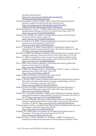 11
© 2017 The author and IJLTER.ORG. All rights reserved.
standards. Retrieved from
http://www.nagc.org/sites/default/files/standards/K-
12%20programming%20standards.pdf
National Association for Gifted Children. (2013). NAGC-CEC teacher preparation
standards in gifted and talented education. Retrieved from
http://www.nagc.org/sites/default/files/standards/NAGC-
%20CEC%20CAEP%20standards%20(2013%20final).pdf
Olszewski-Kubilius, P., & Lee, S. Y. (2004). Gifted adolescents’ talent development
through distance learning. Journal for the Education of the Gifted, 28(1), 7-35.
https://doi.org/10.1177/016235320402800102
Olthouse, J. M., & Miller, M. T. (2012). Teaching talented writers with web 2.0 tools.
Teaching Exceptional Children, 45(2), 6-14.
https://doi.org/10.1177/004005991204500201
Paris, S. G., & Paris, A. H. (2001). Classroom applications of research on self-regulated
learning. Educational Psychologist 36(2), 89-101.
https://doi.org/10.1207/s15326985ep3602_4
Reid, P. T., & Roberts, S. K. (2006). Gaining Options: A Mathematics Program for
Potentially Talented At-risk Adolescent Girls. Merrill-Palmer Quarterly, 52, 288-
304. https://doi.org/10.1353/mpq.2006.0019
Rosenfeld, B. (2008). The challenges of teaching with technology: From computer idiocy to
computer competence. International Journal of Instructional Media, 35, 157-166.
Russo, C. F. (2004). A comparative study of creativity and cognitive problem-solving
strategies of high-IQ and average students. Gifted Child Quarterly, 48, 179-190.
https://doi.org/10.1177/001698620404800303
Sak, U. (2004). About creativity, giftedness, and teaching the creatively gifted in the
classroom. Roeper Review, 26, 216-222.
https://doi.org/10.1080/02783190409554272
Siegle, D. (2004). The merging of literacy and technology in the 21st century: A bonus for
gifted education. Gifted Child Today, 27(2), 32-35.
https://doi.org/10.4219/gct-2004-129
Siegle, D. (2015). Technology. Gifted Child Today, 38(3), 192-197.
https://doi.org/10.1177/1076217515583744
Siegle, D., & Foster, (2001). Laptop computers and multimedia and presentation software:
Their effects on student achievement in anatomy and physiology. Journal of
Research on Technology in Education, 34(1), 29-37.
https://doi.org/10.1080/15391523.2001.10782331
Smith, K. & Weitz, M. (2003). Problem Solving Education and Gifted Education: A
Differentiated Fifth-Grade Fantasy Unit. Gifted Child Today, 26(3), 56-60.
https://doi.org/10.4219/gct-2003-108
Swiatek, M. A., & Lupkowski-Sholik, A. (2000). Gender differences in academic attitudes
among gifted elementary school students. Journal for the Education of the Gifted, 23,
360-377. https://doi.org/10.1177/016235320002300403
Tünzün, H. (2007). Blending video games with learning: Issues and challenges with
classroom implementations in the Turkish context. British Journal of Educational
Technology, 38, 465-477. https://doi.org/10.1111/j.1467-8535.2007.00710.x
VanTassel-Baska, J. (2015). Curriculum issues: Error analysis in thinking about curriculum
for the gifted. Gifted Child Today, 38(3), 198-199.
https://doi.org/10.1177/1076217515583746
Wighting, M. J. (2006). Effects of Computer Use on High School Students' Sense of
Community. The Journal of Educational Research, 99, 371-379.
https://doi.org/10.3200/joer.99.6.371-380
Williams, D., Ma, Y., Feist, S., Richard, C. E., & Prejean, L. (2007). The design of an
analogical encoding tool for game-based virtual learning environments. British
 