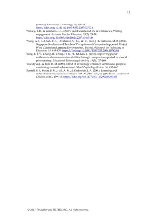 12
© 2017 The author and IJLTER.ORG. All rights reserved.
Journal of Educational Technology, 38, 429-437.
https://doi.org/10.1111/j.1467-8535.2007.00707.x
Wolsey, T. D., & Grisham, D. L. (2007). Adolescents and the new literacies: Writing
engagement. Action in Teacher Education, 29(2), 29-38.
https://doi.org/10.1080/01626620.2007.10463446
Wong, A. F. L., Quek, C. L., Divaharan, S., Liu, W. C., Peer, J., & Williams, M. D. (2006).
Singapore Students' and Teachers' Perceptions of Computer-Supported Project
Work Classroom Learning Environments. Journal of Research on Technology in
Education, 38, 449-479. https://doi.org/10.1080/15391523.2006.10782469
Yang, E. F. Y., Chang, B., Cheng, H. N. H., & Chan, T. (2016). Improving pupils’
mathematical communication abilities through computer-supported reciprocal
peer tutoring. Educational Technology & Society, 19(3), 157-169.
Ysseldyke, J., & Bolt, D. M. (2007). Effect of technology-enhanced continuous progress
monitoring on math achievement. School Psychology Review, 36, 453-467.
Zentall, S. S., Moon, S. M., Hall, A. M., & Grskovich, J. A. (2001). Learning and
motivational characteristics of boys with AD/HD and/or giftedness. Exceptional
Children, 67(4), 499-519. https://doi.org/10.1177/001440290106700405
 
