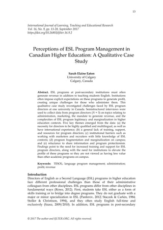 13
© 2017 The author and IJLTER.ORG. All rights reserved.
International Journal of Learning, Teaching and Educational Research
Vol. 16, No. 9, pp. 13-28, September 2017
https://doi.org/10.26803/ijlter.16.9.2
Perceptions of ESL Program Management in
Canadian Higher Education: A Qualitative Case
Study
Sarah Elaine Eaton
University of Calgary
Calgary, Canada
Abstract. ESL programs at post-secondary institutions must often
generate revenue in addition to teaching students English. Institutions
often impose explicit expectations on these programs to generate profit,
creating unique challenges for those who administer them. This
qualitative case study investigated challenges faced by ESL program
directors at one university in Canada. Semistructured interviews were
used to collect data from program directors (N = 3) on topics relating to
administration, marketing, the mandate to generate revenue, and the
complexities of ESL program legitimacy and marginalization in higher
education contexts. Five key themes emerged from the data: (a) the
necessity for directors to be highly qualified and multilingual, as well as
have international experience; (b) a general lack of training, support,
and resources for program directors; (c) institutional barriers such as
working with marketers and recruiters with little knowledge of ESL
contexts; (d) program fragmentation and marginalization on campus;
and (e) reluctance to share information and program protectionism.
Findings point to the need for increased training and support for ESL
program directors, along with the need for institutions to elevate the
profile of these programs so they are not viewed as having less value
than other academic programs on campus.
Keywords: TESOL; language program management; administration;
profit; revenue
Introduction
Directors of English as a Second Language (ESL) programs in higher education
face different professional challenges than those of their administrative
colleagues from other disciplines. ESL programs differ from other disciplines in
fundamental ways (Rowe, 2012). First, students take ESL either as a form of
skills training or to bridge into degree programs. They do not graduate with a
major or minor specialization in ESL (Panferov, 2012; Staczek & Carkin, 1984;
Stoller & Christison, 1994), and they often study English full-time and
exclusively (Szasz, 2009/2010). In addition, ESL programs in post-secondary
 