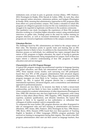 14
© 2017 The author and IJLTER.ORG. All rights reserved.
institutions exist, at least in part, to generate revenue (Eskey, 1997; Panferov,
2012; Pennington & Hoejke, 2014; Staczek & Carkin, 1984). As such, they often
have separate tuition structures, admissions policies, and budgets (Pennington
& Hoekje, 2014), meaning that administrative approaches to ESL programs differ
from others on a post-secondary campus. This creates a situation in which ESL
programs are obliged to generate revenue for the very institutions in which they
struggle to be regarded as legitimate contributors to the academic community.
This qualitative case study investigates the experiences of three ESL program
directors working in a Canadian higher education context, using semistructured
interviews to gather data. Findings point to the need for further training for
program directors, as well as increased institutional support, to ensure ESL
programs are viewed as legitimate contributors to the campus community.
Literature Review
The challenges faced by ESL administrators are linked to the unique nature of
their roles. The literature points to specific traits and training that an ESL
program director is likely to have. In addition to the characteristics ESL program
directors possess as individuals, two additional key topics emerged about the
nature of ESL programs in higher education: the aspect of having to generate
revenue while simultaneously being marginalized on campus. Each of these key
topics inform a collective understanding of how ESL programs in higher
education exist and are managed.
Characteristics of an ESL Program Manager
A typical ESL program manager has professional expertise in language learning
and global education, and likely has international work experience (Rawley,
1997). Three separate survey studies, each surveying over 100 participants,
found that over 90% of ESL program administrators held advanced degrees
(Matthies, 1984; Panferov, 2012; Reasor, 1986). Reasor (1986) also found that ESL
program managers are more likely to be ―cautious, careful, conservative and
orderly‖ (p. 341). A typical ESL program director has a combination of
international experience, advanced degrees, and a conscientious and intentional
approach to professional practice.
ESL directors are less likely to be tenured, less likely to hold a tenure-track
professorship, and less likely to have time available for teaching or research
when compared to academic administrators of other departments (Pennington &
Xiao, 1990). ESL directors may also have high levels of compassion, with a deep
desire to help others (Rowe-Henry, 1997; Soppelsa, 1997). Despite professional
expertise, academic qualifications, and altruistic intentions, the typical ESL
director is likely to be regarded as less authoritative or influential than
colleagues of similar academic rank in comparable roles.
To compound the issue further, ESL program directors are often ill-prepared to
take on management roles and lack training in administration and business
(Murdock, 1997; Nolan, 2001; Panferov, 2012; Pennington & Xiao, 1990; Reasor,
1986; Rowe, 2012). Hussein (1995) found that over three-quarters of Teaching
English to Speakers of Other Languages (TESOL) program graduates had
received no training in management during their degrees. The result is that ESL
program administrators often start out their careers as language teachers, thus
 