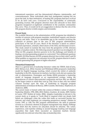 16
© 2017 The author and IJLTER.ORG. All rights reserved.
international experience, and has demonstrated diligence, intentionality, and
conscientiousness. These individuals often lack management training but are
given the task, by their institutions, of leading ESL programs that have evolved
to be de facto cash cows. Concurrent to the responsibility of continually
generating revenue, ESL program directors must also advocate to have their
programs recognized as legitimate contributors to the academic communities
they serve. Thus, it would not be an exaggeration to declare that the role of the
ESL program director is both complex and formidable.
Present Study
The available literature on the administration of ESL programs has identified a
number of concerns with program mandates, institutional support, and director
capacity and skills. There is an identifiable gap in the research involving the
collection of primary data in the area of ESL program administration,
particularly in the last 25 years. Much of the literature is based on authors’
personal experiences, scholarly observations of the field, and literature reviews.
This study aimed to examine the issue from the perspective of ESL directors
within a Canadian context. The following research question was investigated: (1)
What do ESL program directors perceive to be the challenges and benefits of
leading a revenue-generating program in a university? Two additional questions
included: (2) What barriers do ESL program directors face in their roles?; and (2)
What qualities or experience are necessary for an ESL program director to lead a
revenue-generating ESL program in higher education?
Theoretical framework
There is a general lack of leadership literature within the TESOL field (Curtis,
2013; McGee et al., 2014). Greenier and Whitehead (2016) proposed a leadership
model for English language teaching, which covered the notion of authentic
leadership in the ESL classroom for teachers, but their work did not examine the
role of administrators. Pennington and Hoekje (2010) presented a leadership
model of language programs as an organizational ecology, noting the
dependencies of various interconnected components and how they are affected
by the larger context in which they exist (p. 214). Prior to that, only two edited
volumes touched upon the topic of leadership in language program
administration (Christison & Murray, 2009; Coombe, McCloskey, Stephenson, &
Anderson, 2008).
The current study is framed within the context of Heifetz’s notion of adaptive
leadership (Heifetz, 1994, 2006, 2010; Heifetz, Grashow, & Linsky, 2009; Heifetz
& Laurie, 1997; Heifetz & Linsky, 2004). Adaptive leadership is relevant to the
current study as it speaks to ―work [that] is required when our deeply held
beliefs are challenged, when the values that made us successful become less
relevant, and when legitimate yet competing perspectives emerge‖ (Heifetz &
Laurie, 1997, p. 124). For ESL program administrators, the need to generate
revenue as a necessary element of program management may deeply challenge
their belief that the motives for education should be altruistic. The values,
experiences, and expertise relating to second language teaching and language
acquisition that made them successful as classroom teachers become
significantly less relevant when they take on leadership roles.
 