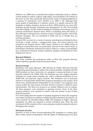 17
© 2017 The author and IJLTER.ORG. All rights reserved.
Heifetz et al. (2009) have contended that adaptive leadership needs to address
current realities in which ―urgency, high stakes, and uncertainty will continue as
the norm‖ (p. 62). They specifically discussed the notion of leading adaptively in
a situation of ―permanent crisis‖ (Heifetz et al., 2009, p. 62). Although their
study applies to leadership in a business context, it is equally relevant to ESL
programs in higher education, because as Rowe (2012) pointed out, many ESL
programs operate through ―perpetual crisis management‖ (p. 109). The wording
may differ slightly, but the notion of leading in conditions of unceasing crisis is a
common denominator between them. What is compelling about this theory is
that although it emerged from a business context, it applies equally well to ESL
program managers, who are mandated to think and act as though they are
running a business.
Crises in ESL can arise for a variety of reasons, including but not limited to those
involving a single student, a program-wide issue, and factors internal and
external to the program (Rowe, 2012). Hence, Heifetz et al.’s (2009) notion of
leading in a permanent crisis was particularly relevant for the current study, as
participants consistently indicated the need to adapt to a variety of uncertainties
(e.g., institutional demands, market conditions, program enrollments) for their
programs to survive.
Research Method
This study examines the professional reality of three ESL program directors
whose experience parallels what the literature shows.
Research Design
Qualitative case study (Merriam, 1988; Merriam & Tisdell, 2016) provided the
overarching research design to address the research problem. Chapelle and Duff
(2003) pointed out that a university or a program is among the kinds of cases
typically studied in the TESOL field. The bounded case was a higher education
institution in a large urban Canadian city, with a combined enrollment of over
30,000 full- and part-time degree students. The institution was of particular
interest as it housed three distinct ESL programs operating on one campus, all of
which were administratively independent of one another. Two programs were
housed within the same faculty, but their directors reported to different senior
administrators. The third was housed in an entirely different unit on campus.
All three programs were mandated to generate revenue. None of the three
program directors were required to interact with one another as part of their
daily job functions.
It is worth adding that the number of students registered in these ESL programs
was neither disclosed nor publicly available through institutional documents. As
I have pointed out elsewhere (Eaton, 2009), ESL programs in higher education
institutions are often not required to release enrolment data. Thus, the total
enrollment of ESL students in the various programs studied remained unknown
throughout the research.
Participant selection
Directors of each of these revenue-generating ESL programs on campus gave
their written consent to participate, with the option of withdrawing at any time
 