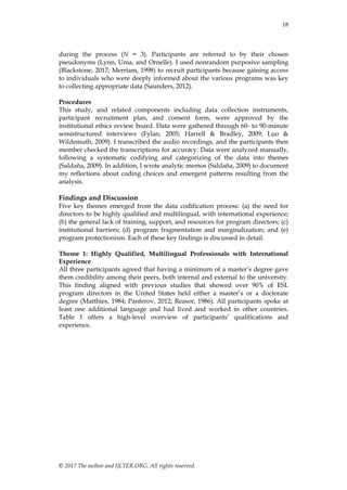 18
© 2017 The author and IJLTER.ORG. All rights reserved.
during the process (N = 3). Participants are referred to by their chosen
pseudonyms (Lynn, Uma, and Ornelle). I used nonrandom purposive sampling
(Blackstone, 2017; Merriam, 1998) to recruit participants because gaining access
to individuals who were deeply informed about the various programs was key
to collecting appropriate data (Saunders, 2012).
Procedures
This study, and related components including data collection instruments,
participant recruitment plan, and consent form, were approved by the
institutional ethics review board. Data were gathered through 60- to 90-minute
semistructured interviews (Fylan, 2005; Harrell & Bradley, 2009; Luo &
Wildemuth, 2009). I transcribed the audio recordings, and the participants then
member checked the transcriptions for accuracy. Data were analyzed manually,
following a systematic codifying and categorizing of the data into themes
(Saldaña, 2009). In addition, I wrote analytic memos (Saldaña, 2009) to document
my reflections about coding choices and emergent patterns resulting from the
analysis.
Findings and Discussion
Five key themes emerged from the data codification process: (a) the need for
directors to be highly qualified and multilingual, with international experience;
(b) the general lack of training, support, and resources for program directors; (c)
institutional barriers; (d) program fragmentation and marginalization; and (e)
program protectionism. Each of these key findings is discussed in detail.
Theme 1: Highly Qualified, Multilingual Professionals with International
Experience
All three participants agreed that having a minimum of a master’s degree gave
them credibility among their peers, both internal and external to the university.
This finding aligned with previous studies that showed over 90% of ESL
program directors in the United States held either a master’s or a doctorate
degree (Matthies, 1984; Panferov, 2012; Reasor, 1986). All participants spoke at
least one additional language and had lived and worked in other countries.
Table 1 offers a high-level overview of participants’ qualifications and
experience.
 