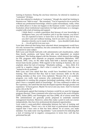 20
© 2017 The author and IJLTER.ORG. All rights reserved.
training in business. During the one-hour interview, he referred to students as
―customers‖ 26 times.
Lynn also referred to students as ―customers,‖ though she noted her training in
business was ―little to none‖. She remarked, ―You’re expected to do an awful lot
without any professional knowledge, which is quite extraordinary, really, when
you think about it. It does not happen in the business world.‖ Lynn expressed
frustration about institutional expectations for high performance as a manager,
coupled with a lack of training and support:
I think there’s a certain expectation that because of your knowledge or
intelligence base, you will somehow pick it up like osmosis, you know?
You are expected to know or learn how to do these things and in fact,
you don’t and can’t without training. And if you don’t, you are in a . . .
situation whereby you’re made to feel that . . . [you shouldn’t] talk about
it. . . . Go off and do it on your own.
Lynn later observed that being more educated about management would have
not only increased her confidence, but also connected her with others who had
an interest in same subject.
Both Lynn and Ornelle held jobs with administrative job classifications, rather
than faculty positions, and hence their jobs were dependent on student
enrollment. This finding aligned with the literature, which showed that staffing
for ESL programs often depends on program enrolments (Mickelson, 1997;
Staczek, 1997). Uma, on the other hand, held both a doctoral degree and a
tenure-track faculty position. With regards to her training in business, she was
emphatic about her lack of training: ―Absolutely nothing. . . . Zero. Zilch. If it
could be a negative integer, that’s what it would be,‖ noting that she was
―trained to be an academic.‖
Both Lynn and Uma stated that they would have benefitted from business
training. They observed that they had to learn necessary skills on the job,
making mistakes as they went. Uma explained, ―Because this is an academic
program, you really need someone who understands all of the . . . key
components to running this program [including] marketing, which is the one
place I have a complete deficit in knowledge.‖ As Uma continued to reflect on
her experience, she noted that she had developed expertise through practice and
experience: ―[I have] grown. Maybe I’m not at zero any more. And I’ve learned
quite a bit on the fly.‖
All participants agreed that training in business would be an asset for language
program directors. These comments echo what was found in the work of Kaplan
(1997), Nolan (2001), and Pennington and Xiao (1990), all of whom noted that
ESL administrators are generally poorly prepared to undertake essential
management functions. Moreover, unless they make a point to seek out courses
independently, they have few professional development opportunities.
Lynn noted a cause-and-effect relationship between her lack of training and
making mistakes: ―There’s not a lot of that kind of professional development
support that I have seen or that has been offered. So of course, you make
mistakes. You make some very big mistakes.‖ Lynn seemed to be indicating that
a lack of training led to negative consequences in terms how well she has
performed her job.
 