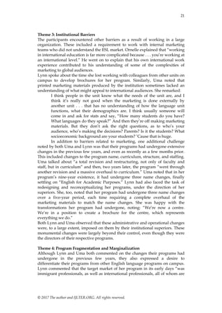 21
© 2017 The author and IJLTER.ORG. All rights reserved.
Theme 3: Institutional Barriers
The participants encountered other barriers as a result of working in a large
organization. These included a requirement to work with internal marketing
teams who did not understand the ESL market. Ornelle explained that ―working
in international education is far more complicated because . . . you’re working at
an international level.‖ He went on to explain that his own international work
experience contributed to his understanding of some of the complexities of
marketing to global audiences.
Lynn spoke about the time she lost working with colleagues from other units on
campus to develop brochures for her program. Similarly, Uma noted that
printed marketing materials produced by the institution sometimes lacked an
understanding of what might appeal to international audiences. She remarked:
I think people in the unit know what the needs of the unit are, and I
think it’s really not good when the marketing is done externally by
another unit . . . that has no understanding of how the language unit
functions, what their demographics are. I think usually someone will
come in and ask for stats and say, ―How many students do you have?
What languages do they speak?‖ And then they’re off making marketing
materials. But they don’t ask the right questions, as to who’s your
audience, who’s making the decisions? Parents? Is it the students? What
socioeconomic background are your students? ’Cause that is huge.
In addition to barriers related to marketing, one additional challenge
noted by both Uma and Lynn was that their programs had undergone extensive
changes in the previous few years, and even as recently as a few months prior.
This included changes to the program name, curriculum, structure, and staffing.
Uma talked about ―a total revision and restructuring, not only of faculty and
staff, but in curriculum‖ and then, two years later, the program ―went through
another revision and a massive overhaul to curriculum.‖ Uma noted that in her
program’s nine-year existence, it had undergone three name changes, finally
settling on ―English for Academic Purposes.‖ Lynn had also faced the task of
redesigning and reconceptualizing her programs, under the direction of her
superiors. She, too, noted that her program had undergone three name changes
over a five-year period, each time requiring a complete overhaul of the
marketing materials to match the name changes. She was happy with the
transformations her program had undergone, noting: ―We’re now a centre.
We’re in a position to create a brochure for the centre, which represents
everything we do.‖
Both Lynn and Uma observed that these administrative and operational changes
were, to a large extent, imposed on them by their institutional superiors. These
monumental changes were largely beyond their control, even though they were
the directors of their respective programs.
Theme 4: Program Fragmentation and Marginalization
Although Lynn and Uma both commented on the changes their programs had
undergone in the previous few years, they also expressed a desire to
differentiate their programs from other English language programs on campus.
Lynn commented that the target market of her program in its early days ―was
immigrant professionals, as well as international professionals, all of whom are
 