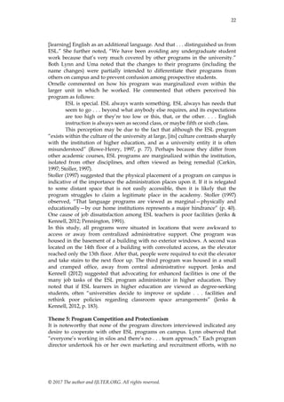 22
© 2017 The author and IJLTER.ORG. All rights reserved.
[learning] English as an additional language. And that . . . distinguished us from
ESL.‖ She further noted, ―We have been avoiding any undergraduate student
work because that’s very much covered by other programs in the university.‖
Both Lynn and Uma noted that the changes to their programs (including the
name changes) were partially intended to differentiate their programs from
others on campus and to prevent confusion among prospective students.
Ornelle commented on how his program was marginalized even within the
larger unit in which he worked. He commented that others perceived his
program as follows:
ESL is special. ESL always wants something. ESL always has needs that
seem to go . . . beyond what anybody else requires, and its expectations
are too high or they’re too low or this, that, or the other. . . . English
instruction is always seen as second class, or maybe fifth or sixth class.
This perception may be due to the fact that although the ESL program
―exists within the culture of the university at large, [its] culture contrasts sharply
with the institution of higher education, and as a university entity it is often
misunderstood‖ (Rowe-Henry, 1997, p. 77). Perhaps because they differ from
other academic courses, ESL programs are marginalized within the institution,
isolated from other disciplines, and often viewed as being remedial (Carkin,
1997; Stoller, 1997).
Stoller (1997) suggested that the physical placement of a program on campus is
indicative of the importance the administration places upon it. If it is relegated
to some distant space that is not easily accessible, then it is likely that the
program struggles to claim a legitimate place in the academy. Stoller (1997)
observed, ―That language programs are viewed as marginal—physically and
educationally—by our home institutions represents a major hindrance‖ (p. 40).
One cause of job dissatisfaction among ESL teachers is poor facilities (Jenks &
Kennell, 2012; Pennington, 1991).
In this study, all programs were situated in locations that were awkward to
access or away from centralized administrative support. One program was
housed in the basement of a building with no exterior windows. A second was
located on the 14th floor of a building with convoluted access, as the elevator
reached only the 13th floor. After that, people were required to exit the elevator
and take stairs to the next floor up. The third program was housed in a small
and cramped office, away from central administrative support. Jenks and
Kennell (2012) suggested that advocating for enhanced facilities is one of the
many job tasks of the ESL program administrator in higher education. They
noted that if ESL learners in higher education are viewed as degree-seeking
students, often ―universities decide to improve or update . . . facilities and
rethink poor policies regarding classroom space arrangements‖ (Jenks &
Kennell, 2012, p. 183).
Theme 5: Program Competition and Protectionism
It is noteworthy that none of the program directors interviewed indicated any
desire to cooperate with other ESL programs on campus. Lynn observed that
―everyone’s working in silos and there’s no . . . team approach.‖ Each program
director undertook his or her own marketing and recruitment efforts, with no
 