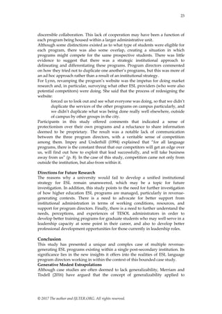23
© 2017 The author and IJLTER.ORG. All rights reserved.
discernible collaboration. This lack of cooperation may have been a function of
each program being housed within a larger administrative unit.
Although some distinctions existed as to what type of students were eligible for
each program, there was also some overlap, creating a situation in which
programs might compete for the same prospective students. There was little
evidence to suggest that there was a strategic institutional approach to
delineating and differentiating these programs. Program directors commented
on how they tried not to duplicate one another’s programs, but this was more of
an ad hoc approach rather than a result of an institutional strategy.
For Lynn, revamping the program’s website was the impetus for doing market
research and, in particular, surveying what other ESL providers (who were also
potential competitors) were doing. She said that the process of redesigning the
website:
forced us to look out and see what everyone was doing, so that we didn’t
duplicate the services of the other programs on campus particularly, and
we didn’t duplicate what was being done really well elsewhere, outside
of campus by other groups in the city.
Participants in this study offered comments that indicated a sense of
protectionism over their own programs and a reluctance to share information
deemed to be proprietary. The result was a notable lack of communication
between the three program directors, with a veritable sense of competition
among them. Impey and Underhill (1994) explained that ―for all language
programs, there is the constant threat that our competitors will get an edge over
us, will find out how to exploit that lead successfully, and will take business
away from us‖ (p. 8). In the case of this study, competition came not only from
outside the institution, but also from within it.
Directions for Future Research
The reasons why a university would fail to develop a unified institutional
strategy for ESL remain unanswered, which may be a topic for future
investigation. In addition, this study points to the need for further investigation
of how higher education ESL programs are managed, particularly in revenue-
generating contexts. There is a need to advocate for better support from
institutional administration in terms of working conditions, resources, and
support for program directors. Finally, there is a need to further understand the
needs, perceptions, and experiences of TESOL administrators in order to
develop better training programs for graduate students who may well serve in a
leadership capacity at some point in their career, and also to develop better
professional development opportunities for those currently in leadership roles.
Conclusion
This study has presented a unique and complex case of multiple revenue-
generating ESL programs existing within a single post-secondary institution. Its
significance lies in the new insights it offers into the realities of ESL language
program directors working in within the context of this bounded case study.
Generative Modest Extrapolations
Although case studies are often deemed to lack generalizability, Merriam and
Tisdell (2016) have argued that the concept of generalizability applied to
 