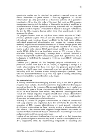 24
© 2017 The author and IJLTER.ORG. All rights reserved.
quantitative studies can be misplaced in qualitative research contexts, and
instead researchers can point towards a ―working hypothesis‖ or ―modest
extrapolation‖ (p. 255) generated as a theoretical outcome of a qualitative
investigation. Given that the body of literature that exists on ESL program
management corroborated the findings of this small-scale study, it would not be
an overestimation to offer a generative working hypothesis that ESL programs
in higher education require a specific kind of director or manager. Furthermore,
the job the ESL program director differs from their counterparts in other
academic disciplines.
ESL program directors must not only have subject matter expertise in TESOL,
possess a graduate degree, speak at least one additional language, and have
international work experience to carry credibility in the field, but in addition
understand educational administration and possess the business acumen
necessary to generate the robust revenue needed to sustain their programs. This
is an exacting combination cultivated through the trajectory of a career, not
merely a set of skills a junior TESOL professional would likely have. In other
words, TESOL skills alone are insufficient to run an ESL program in higher
education. Similarly, transplanting a manager from a different discipline or
business background would be unsuccessful, given that a professional TESOL
background is needed for the manager to be viewed as credible by colleagues
and partners.
Panferov (2012) pointed out that language program administration as a
profession, distinct from that of an ESL teacher, is beginning to emerge. It is
worth acknowledging that those who lead ESL programs post-secondary
contexts are highly competent professionals who have developed substantial
leadership skills and business acumen through on-the-job experience. Those
who hold these leadership roles today could play a part in training and coaching
those who may follow in their footsteps in the future.
Recommendations
A primary recommendation emerging from this study is that TESOL graduate
programs must include a leadership component to provide more training and
support for those in the profession. Management skills have not typically been
included in the types of degree programs taken by TESL professionals, such as
an MA or MEd (Hussein, 1995; Reasor, 1986). Hussein (1995) suggested that
TESOL and applied linguistics programs should either include administrative
training or require students take such courses through a complementary
department, such as educational administration.
Not only do current ESL program administrators, as a body of professionals
with deep expertise and experience, have the opportunity to train the next
generation of ESL program administrators, we must provide professional
development opportunities for those currently serving in administrative roles
(McGee et al., 2014). Hussein (1995) suggested that professional associations can
facilitate further development those in administrative roles through workshops
and presentations at their annual conferences.
Leaders rely on their own first-hand experience as well as on their interactions
with professional peers with whom they work in similar contexts (McGee et al.,
2014; Sergiovanni, 1991). By incorporating components of leadership and
 