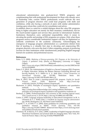 25
© 2017 The author and IJLTER.ORG. All rights reserved.
educational administration into graduate-level TESOL programs and
complementing that with professional development for those who already serve
in leadership roles, current TESOL professionals would cultivate the next
generation of program directors who could lead programs with skills and
confidence, while also having a network of peers with similar administrative
training upon whom they could rely for consultation and advice.
In addition, there is a need for a candid dialogue about the value ESL programs
bring to higher education not merely for their monetary contributions, but for
the much-needed support and services they provide to international students.
Institutions themselves carry substantial responsibility when it comes to
elevating the profile and prestige of ESL programs on campus. Only when these
programs receive considerable institutional support will they be legitimized as
authentic contributors to the academic community. Acknowledging the
emergence of language program administration as a profession distinct from
that of teaching is a valuable first step in elevating and empowering ESL
program directors, who serve the dual, if often competing, purpose of producing
revenue for their institutions while simultaneously preparing English language
learners for academic and professional success.
References
Eaton, S. E. (2009). Marketing of Revenue-generating ESL Programs at the University of
Calgary: A qualitative study. (Doctor of Philosophy), University of Calgary,
Calgary. Retrieved from
http://www.eric.ed.gov/ERICWebPortal/contentdelivery/servlet/ERICServlet
?accno=ED508999
Eaton, S. E. (2013). The Administration of English as a Second Language (ESL) Programs
in Higher Education: Striking the Balance Between Generating Revenue and
Serving Students. In Y. Hébert & A. A. Abdi (Eds.), Critical Perspectives on
International Education (pp. 165-180). Rotterdam: Sense. doi:
https://doi.org/10.1007/978-94-6091-906-0_10
Bista, K. (2011). How to create a learning-centered ESL program. English for Specific
Purposes World, 31(10). Retrieved from http://www.esp-
world.info/Articles_31/Ring-centered_Program.pdf
Blackstone, A. (2017). Principles of sociological inquiry: Qualitative and quantitative
methods, v. 1.0. Retrieved from
http://catalog.flatworldknowledge.com/catalog/editions/blackstone-
principles-of-sociological-inquiry-qualitative-and-quantitative-methods-1-0
Breshears, S. (2004). Professionalization and exclusion in ESL teaching [special issue].
TESL Canada Journal, 4, 23–39. https://doi.org/10.18806/tesl.v0i0.1038.
Carkin, S. (1997). Language program leadership as intercultural management. In M. A.
Christison & F. L. Stoller (Eds.), A handbook for language program administrators
(pp. 49-60). Burlingame, CA: Alta Book Center Publishers.
Chapelle, C. A., & Duff, P. A. (2003). Some guidelines for conducting quantitative and
qualitative research in TESOL. TESOL Quarterly, 37(1), 157–178.
https://doi.org/10.2307/3588471. Retrieved from https://www.tesol.org/read-
and-publish/journals/tesol-quarterly
Christison, M., & Murray, D. E. (Eds.). (2009). Leadership in English language education:
Theoretical foundations and practical skills for changing times. New York, NY:
Taylor & Francis. https://doi.org/10.4324/9780203077009
 