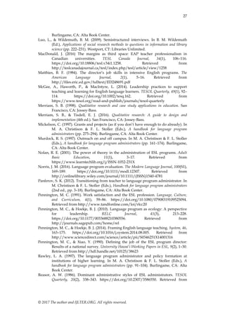 27
© 2017 The author and IJLTER.ORG. All rights reserved.
Burlingame, CA: Alta Book Center.
Luo, L., & Wildemuth, B. M. (2009). Semistructured interviews. In B. M. Wildemuth
(Ed.), Applications of social research methods to questions in information and library
science (pp. 222–231). Westport, CT: Libraries Unlimited.
MacDonald, J. (2016) The margins as third space: EAP teacher professionalism in
Canadian universities. TESL Canada Journal, 34(1), 106–116.
https://doi.org/10.18806/tesl.v34i1.1258. Retrieved from
http://teslcanadajournal.ca/tesl/index.php/tesl/article/view/1258
Matthies, B. F. (1984). The director’s job skills in intensive English programs. The
American Language Journal, 2(1), 5–16. Retrieved from
http://files.eric.ed.gov/fulltext/ED248691.pdf
McGee, A., Haworth, P., & MacIntyre, L. (2014). Leadership practices to support
teaching and learning for English language learners. TESOL Quarterly, 49(1), 92–
114. https://doi.org/10.1002/tesq.162. Retrieved from
https://www.tesol.org/read-and-publish/journals/tesol-quarterly
Merriam, S. B. (1998). Qualitative research and case study applications in education. San
Francisco, CA: Jossey-Bass.
Merriam, S. B., & Tisdell, E. J. (2016). Qualitative research: A guide to design and
implementation (4th ed.). San Francisco, CA: Jossey-Bass.
Mickelson, C. (1997). Grants and projects (as if you don’t have enough to do already). In
M. A. Christison & F. L. Stoller (Eds.), A handbook for language program
administrators (pp. 275–294). Burlingame, CA: Alta Book Center.
Murdock, R. S. (1997). Outreach on and off campus. In M. A. Christison & F. L. Stoller
(Eds.), A handbook for language program administrators (pp. 161–174). Burlingame,
CA: Alta Book Center.
Nolan, R. E. (2001). The power of theory in the administration of ESL programs. Adult
Basic Education, 11(1), 3–17. Retrieved from
https://www.learntechlib.org/j/ISSN-1052-231X
Norris, J. M. (2016). Language program evaluation. The Modern Language Journal, 100(S1),
169–189. https://doi.org/10.1111/modl.12307. Retrieved from
http://onlinelibrary.wiley.com/journal/10.1111/(ISSN)1540-4781
Panferov, S. K. (2012). Transitioning from teacher to language program administrator. In
M. Christison & F. L. Stoller (Eds.), Handbook for language program administrators
(2nd ed., pp. 3–18). Burlingame, CA: Alta Book Center.
Pennington, M. C. (1991). Work satisfaction and the ESL profession. Language, Culture,
and Curriculum, 4(1), 59–86. https://doi.org/10.1080/07908319109525094.
Retrieved from http://www.tandfonline.com/loi/rlcc20
Pennington, M. C., & Hoekje, B. J. (2010). Language program as ecology: A perspective
for leadership. RELC Journal, 41(3), 213–228.
https://doi.org/10.1177/0033688210380556. Retrieved from
http://journals.sagepub.com/home/rel
Pennington, M. C., & Hoekje, B. J. (2014). Framing English language teaching. System, 46,
163–175. https://doi.org/10.1016/j.system.2014.08.005. Retrieved from
http://www.sciencedirect.com/science/article/pii/S0346251X14001316
Pennington, M. C., & Xiao, Y. (1990). Defining the job of the ESL program director:
Results of a national survey. University Hawai’i Working Papers in ESL, 9(2), 1–30.
Retrieved from http://hdl.handle.net/10125/38623
Rawley, L. A. (1997). The language program administrator and policy formation at
institutions of higher learning. In M. A. Christison & F. L. Stoller (Eds.), A
handbook for language program administrators (pp. 91–104). Burlingame, CA: Alta
Book Center.
Reasor, A. W. (1986). Dominant administrative styles of ESL administrators. TESOL
Quarterly, 20(2), 338–343. https://doi.org/10.2307/3586550. Retrieved from
 