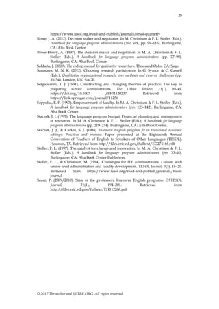 28
© 2017 The author and IJLTER.ORG. All rights reserved.
https://www.tesol.org/read-and-publish/journals/tesol-quarterly
Rowe, J. A. (2012). Decision maker and negotiator. In M. Christison & F. L. Stoller (Eds.),
Handbook for language program administrators (2nd. ed., pp. 99–116). Burlingame,
CA: Alta Book Center.
Rowe-Henry, A. (1997). The decision maker and negotiator. In M. A. Christison & F. L.
Stoller (Eds.), A handbook for language program administrators (pp. 77–90).
Burlingame, CA: Alta Book Center.
Saldaña, J. (2009). The coding manual for qualitative researchers. Thousand Oaks, CA: Sage.
Saunders, M. N. K. (2012). Choosing research participants. In G. Symon & C. Cassell
(Eds.), Qualitative organizational research: core methods and current challenges (pp.
35–54). London, UK: SAGE.
Sergiovanni, T. J. (1991). Constructing and changing theories of practice: The key to
preparing school administrators. The Urban Review, 23(1), 39–49.
https://doi.org/10.1007 /BF01120237. Retrieved from
https://link.springer.com/journal/11256
Soppelsa, E. F. (1997). Empowerment of faculty. In M. A. Christison & F. L. Stoller (Eds.),
A handbook for language program administrators (pp. 123–142). Burlingame, CA:
Alta Book Center.
Staczek, J. J. (1997). The language program budget: Financial planning and management
of resources. In M. A. Christison & F. L. Stoller (Eds.), A handbook for language
program administrators (pp. 219–234). Burlingame, CA: Alta Book Center.
Staczek, J. J., & Carkin, S. J. (1984). Intensive English program fit in traditional academic
settings: Practices and promise. Paper presented at the Eighteenth Annual
Convention of Teachers of English to Speakers of Other Languages (TESOL),
Houston, TX. Retrieved from http://files.eric.ed.gov/fulltext/ED274166.pdf
Stoller, F. L. (1997). The catalyst for change and innovation. In M. A. Christison & F. L.
Stoller (Eds.), A handbook for language program administrators (pp. 33-48).
Burlingame, CA: Alta Book Center Publishers.
Stoller, F. L., & Christison, M. (1994). Challenges for IEP administrators: Liaison with
senior-level administrators and faculty development. TESOL Journal, 3(3), 16–20.
Retrieved from https://www.tesol.org/read-and-publish/journals/tesol-
journal
Szasz, P. (2009/2010). State of the profession: Intensive English programs. CATESOL
Journal, 21(1), 194–201. Retrieved from
http://files.eric.ed.gov/fulltext/EJ1112266.pdf
 