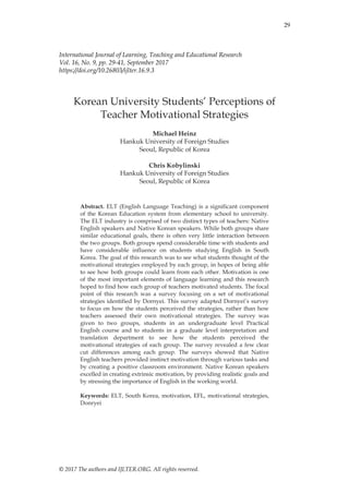 29
© 2017 The authors and IJLTER.ORG. All rights reserved.
International Journal of Learning, Teaching and Educational Research
Vol. 16, No. 9, pp. 29-41, September 2017
https://doi.org/10.26803/ijlter.16.9.3
Korean University Students‟ Perceptions of
Teacher Motivational Strategies
Michael Heinz
Hankuk University of Foreign Studies
Seoul, Republic of Korea
Chris Kobylinski
Hankuk University of Foreign Studies
Seoul, Republic of Korea
Abstract. ELT (English Language Teaching) is a significant component
of the Korean Education system from elementary school to university.
The ELT industry is comprised of two distinct types of teachers: Native
English speakers and Native Korean speakers. While both groups share
similar educational goals, there is often very little interaction between
the two groups. Both groups spend considerable time with students and
have considerable influence on students studying English in South
Korea. The goal of this research was to see what students thought of the
motivational strategies employed by each group, in hopes of being able
to see how both groups could learn from each other. Motivation is one
of the most important elements of language learning and this research
hoped to find how each group of teachers motivated students. The focal
point of this research was a survey focusing on a set of motivational
strategies identified by Dornyei. This survey adapted Dornyei‟s survey
to focus on how the students perceived the strategies, rather than how
teachers assessed their own motivational strategies. The survey was
given to two groups, students in an undergraduate level Practical
English course and to students in a graduate level interpretation and
translation department to see how the students perceived the
motivational strategies of each group. The survey revealed a few clear
cut differences among each group. The surveys showed that Native
English teachers provided instinct motivation through various tasks and
by creating a positive classroom environment. Native Korean speakers
excelled in creating extrinsic motivation, by providing realistic goals and
by stressing the importance of English in the working world.
Keywords: ELT, South Korea, motivation, EFL, motivational strategies,
Donryei
 