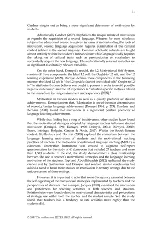 31
© 2017 The authors and IJLTER.ORG. All rights reserved.
Gardner singles out as being a more significant determiner of motivation for
students.
Additionally Gardner (2007) emphasizes the unique nature of motivation
as regards the acquisition of a second language. Whereas for most scholastic
subjects the educational context is a given in terms of understanding the roots of
motivation, second language acquisition requires examination of the cultural
context related to the second language. Common scholastic subjects are taught
almost entirely within the student‟s native culture while language study requires
the taking on of cultural traits such as pronunciation or vocabulary to
successfully acquire the new language. Thus educationally relevant variables are
as significant as culturally relevant variables.
On the other hand, Dornyei‟s model, the L2 Motivational Self System,
consists of three components: the Ideal L2 self, the Ought-to L2 self, and the L2
learning experience (2009). Dornyei defines those components in the following
manner: the Ideal L2 self is “the L2 specific facet of one‟s ideal self;” Ought-to L2
is “he attributes that one believes one ought to possess in order to avoid possible
negative outcomes;” and the L2 experience is “situation-specific motives related
to the immediate learning environment and experience (2009).”
Motivation in various models is seen as a quality predictor of student
achievements. Dornyei asserts that, “Motivation is one of the main determinants
of second/foreign language achievement (Dornyei 1994, p. 273). Gardner and
Bernaus (2008) found that motivation is a significant positive predictor of
language learning achievements.
While that finding has a ring of intuitiveness, other studies have found
that the motivational strategies adopted by language teachers influence student
motivation (Dornyei, 1994; Dornyei, 1998; Dornyei, 2001a; Dornyei, 2001b;
Bravo, Intriago, Holguin, Garzon & Arcia, 2017). Within the South Korean
context, Guillautaux and Dornyei (2008) explored the connection between the
language learning motivation of students and the motivational teaching
practices of teachers. The motivation orientation of language teaching (MOLT), a
classroom observation instrument was created to augment self-report
questionnaires for the study of 40 classroom that included 27 teachers and more
than 1,300 students. In the end, the study demonstrated a clear relationship
between the use of teacher‟s motivational strategies and the language learning
motivation of the students. Papi and Abdollahzadeh (2012) replicated the study
carried out by Guillautaux and Dornyei and reached similar conclusions but
added a need to focus more studies on motivation in tertiary settings due to the
unique context of those settings.
However, it is important to note that some discrepancy can exist between
the self-reporting of the motivational strategies implemented by teachers and the
perspectives of students. For example, Jacques (2001) examined the motivation
and preferences for teaching activities of both teachers and students.
Relationships were found related to motivational characteristics and perceptions
of strategy use within both the teacher and the student sample. Yet, the study
found that teachers had a tendency to rate activities more highly than the
students did.
 