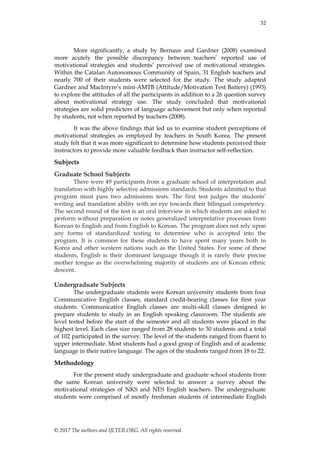 32
© 2017 The authors and IJLTER.ORG. All rights reserved.
More significantly, a study by Bernaus and Gardner (2008) examined
more acutely the possible discrepancy between teachers‟ reported use of
motivational strategies and students‟ perceived use of motivational strategies.
Within the Catalan Autonomous Community of Spain, 31 English teachers and
nearly 700 of their students were selected for the study. The study adapted
Gardner and MacIntyre‟s mini-AMTB (Attitude/Motivation Test Battery) (1993)
to explore the attitudes of all the participants in addition to a 26 question survey
about motivational strategy use. The study concluded that motivational
strategies are solid predictors of language achievement but only when reported
by students, not when reported by teachers (2008).
It was the above findings that led us to examine student perceptions of
motivational strategies as employed by teachers in South Korea. The present
study felt that it was more significant to determine how students perceived their
instructors to provide more valuable feedback than instructor self-reflection.
Subjects
Graduate School Subjects
There were 49 participants from a graduate school of interpretation and
translation with highly selective admissions standards. Students admitted to that
program must pass two admissions tests. The first test judges the students‟
writing and translation ability with an eye towards their bilingual competency.
The second round of the test is an oral interview in which students are asked to
perform without preparation or notes generalized interpretative processes from
Korean to English and from English to Korean. The program does not rely upon
any forms of standardized testing to determine who is accepted into the
program. It is common for these students to have spent many years both in
Korea and other western nations such as the United States. For some of these
students, English is their dominant language though it is rarely their precise
mother tongue as the overwhelming majority of students are of Korean ethnic
descent.
Undergraduate Subjects
The undergraduate students were Korean university students from four
Communicative English classes; standard credit-bearing classes for first year
students. Communicative English classes are multi-skill classes designed to
prepare students to study in an English speaking classroom. The students are
level tested before the start of the semester and all students were placed in the
highest level. Each class size ranged from 28 students to 30 students and a total
of 102 participated in the survey. The level of the students ranged from fluent to
upper intermediate. Most students had a good grasp of English and of academic
language in their native language. The ages of the students ranged from 18 to 22.
Methodology
For the present study undergraduate and graduate school students from
the same Korean university were selected to answer a survey about the
motivational strategies of NKS and NES English teachers. The undergraduate
students were comprised of mostly freshman students of intermediate English
 