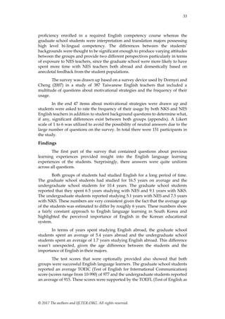 33
© 2017 The authors and IJLTER.ORG. All rights reserved.
proficiency enrolled in a required English competency course whereas the
graduate school students were interpretation and translation majors possessing
high level bi-lingual competency. The differences between the students‟
backgrounds were thought to be significant enough to produce varying attitudes
between the groups and provide two different perspectives particularly in terms
of exposure to NES teachers, since the graduate school were more likely to have
spent more time with NES teachers both abroad and domestically based on
anecdotal feedback from the student populations.
The survey was drawn up based on a survey device used by Dornyei and
Cheng (2007) in a study of 387 Taiwanese English teachers that included a
multitude of questions about motivational strategies and the frequency of their
usage.
In the end 47 items about motivational strategies were drawn up and
students were asked to rate the frequency of their usage by both NKS and NES
English teachers in addition to student background questions to determine what,
if any, significant differences exist between both groups (appendix). A Likert
scale of 1 to 6 was utilized to avoid the possibility of neutral answers due to the
large number of questions on the survey. In total there were 151 participants in
the study.
Findings
The first part of the survey that contained questions about previous
learning experiences provided insight into the English language learning
experiences of the students. Surprisingly, there answers were quite uniform
across all questions.
Both groups of students had studied English for a long period of time.
The graduate school students had studied for 16.5 years on average and the
undergraduate school students for 10.4 years. The graduate school students
reported that they spent 6.5 years studying with NES and 9.1 years with NKS.
The undergraduate students reported studying 5.1 years with NES and 7.5 years
with NKS. These numbers are very consistent given the fact that the average age
of the students was estimated to differ by roughly 6 years. These numbers show
a fairly constant approach to English language learning in South Korea and
highlighted the perceived importance of English in the Korean educational
system.
In terms of years spent studying English abroad, the graduate school
students spent an average of 5.4 years abroad and the undergraduate school
students spent an average of 1.7 years studying English abroad. This difference
wasn‟t unexpected, given the age difference between the students and the
importance of English in their majors.
The test scores that were optionally provided also showed that both
groups were successful English language learners. The graduate school students
reported an average TOEIC (Test of English for International Communication)
score (scores range from 10-990) of 977 and the undergraduate students reported
an average of 915. These scores were supported by the TOEFL (Test of English as
 