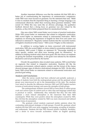35
© 2017 The authors and IJLTER.ORG. All rights reserved.
Another important difference was that the students felt that NES did a
better job of communicating the importance of communicative competence,
while NKS were more focused on grammar. For the statement that said, “Make
it clear to students that the important thing in learning a foreign language is to
communicate effectively rather than worrying about grammar mistakes,” NES
scored 1.8. While this may seem like an obvious advantage, the qualitative
feedback showed that a strong focus on grammar was also valued by the
students, as they felt it better prepared them for standardized testing.
One area where NKS scored better was in terms of practical motivation.
While NES scored better on statements that related to integrative motivation,
NKS scored higher on statements related to instrumental motivation. NKS‟s
emphasis on stressing the importance of English for their lives and career was
reflected in statement 9, “Regularly remind students that the successful mastery
of English is beneficial to their future.” NKS scored .9 higher on this statement.
In addition to scoring higher on items concerned with instrumental
motivation, NKS also scored higher on items related to promoting realistic goals
for students. NKS scored .5 higher on statement 10, “Encourage students to
select specific, realistic and short term learning goals for themselves.” In
addition to helping students select short term goals, this also shows an emphasis
on giving the students responsibility, as the goals were selected by the students
themselves and not prescribed by the teacher.
Overall, the quantitative data revealed many patterns. NES scored better
on segments that related to integrative motivation. Students felt like the
classroom environment, cultural aspects, content, and the format of the classes
showed stronger signs of effective motivational strategies for NES. On the other
hand, NKS scored better on statements related to instrumental motivation and
practical goal setting.
Analysis and Conclusions
After the survey results had been collected and partially analyzed, a
group of students from both the undergraduate group and the graduate school
group were interviewed to aid in the interpretation of the data. The students
were asked to describe the differences between NKS and NES English teachers
in terms of motivational strategy and assess the strengths of both groups.
The undergraduate students viewed NES as more likely to utilize group
work and various types of content such as video clips and language content that
is practical in nature. Additionally they indicated that they feel that NES
maintain a more relaxed atmosphere in the classroom than their NKS
counterparts. While they were positive about the atmosphere created by NES,
they felt that the atmosphere created by NKS was more structured and utilized
clearer forms of assessment.
The graduate school students expressed similar opinions about the
contrasting motivational strategies of both groups. Overall the graduate school
students felt that NES were more engaging, encouraging, accepting of mistakes,
and enthusiastic. Students felt that NES stressed positive feedback, flexibility,
and a desire to move towards acclimation within an English speaking
 