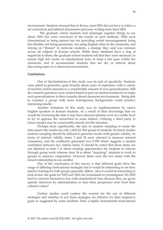 36
© 2017 The authors and IJLTER.ORG. All rights reserved.
environment. Students stressed that in Korea, most NES did not have to follow a
set curriculum and utilized discussions and essay writing more than NKS.
The graduate school students had seemingly negative things to say
about NKS but were convinced of the results of such methods. NKS were
characterized as being patient but not providing verbal encouragement; being
less flexible; not being passionate; not using English often in the classroom; and
relying on “threats” to motivate students, a strategy they said was common
across all subjects in Korean schools. While these attributes have a ring of
negativity to them, the graduate school students felt that they were necessary to
ensure high test scores on standardized tests, to keep a fast pace within the
classroom, and to accommodate students that are shy or reticent about
discussing topics in a classroom environment.
Limitations
One of the limitations of this study was its lack of specificity. Students
were asked to generalize quite broadly about years of experience with a variety
of teachers which amounts to a considerable amount of over-generalization. Still
the research questions were created based in part on student tendencies to make
such generalizations in their remarks about classroom environments. Being able
to examine a group with more homogenous backgrounds could produce
interesting results.
Another limitation of this study was its implementation by native
English speakers to Korean students. As a result of their knowledge that we
would be reviewing the data it may have skewed opinions even at a subtle level
to try to appease the researchers in some fashion. Utilizing a third party in
future studies may be a reasonable remedy for this situation.
Perhaps more significantly, the lack of random sampling to create the
data means the results are only valid for this group of students. In future studies
random sampling should be utilized to generate results with greater validity. In
terms of internal validity items 3 and 34 were selected to measure internal
consistency and the coefficient generated was 0.599 which suggests a modest
correlation between two similar items. It should be noted that those items are
not identical as item 3 is about creating opportunities for students to interact
through group work whereas item 34 is about “requiring” students to work in
groups to improve cooperation. However these were the two items with the
closest relationship to one another.
One of the conclusions of this survey is that different goals drive the
usage of differing motivational strategies but it would be interesting to see how
teacher training for both groups generally differs. Also it would be interesting to
look at how the goals for NES and NKS are formulated or promulgated. Do NES
tend to concern themselves less with standardized tests because they are given
specific directives by administrators or does their perspective arise from their
cultural values?
Further studies could explore the reasons for the use of different
strategies and whether or not these strategies are effective for their respective
goals as suggested by some students. Does a highly instrumental motivational
 