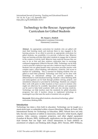 1
© 2017 The author and IJLTER.ORG. All rights reserved.
International Journal of Learning, Teaching and Educational Research
Vol. 16, No. 9, pp. 1-12, September 2017
https://doi.org/10.26803/ijlter.16.9.1
Technology to the Rescue: Appropriate
Curriculum for Gifted Students
Dr. Susan L. Zimlich
Southeastern Louisiana University
Hammond, Louisiana
Abstract. An appropriate curriculum for students who are gifted will
meet their learning needs and motivate them to stay engaged in the
learning process. In an effort to provide an appropriate curriculum for
gifted students, one possibility is to provide a behavior trap. Behavior
traps are learning activities that entice students to engage due to interest
in the content or activity itself. Behavior traps motivate because they are
easy to do at first and then reinforce motivation later to encourage
continued engagement (Albert & Heward, 1996). Technology can be both
a tool to provide a behavior trap and also a behavior trap in and of itself.
Students who are gifted benefit when curriculum provides practice with
complex topics, critical thinking, self-reflection, creativity, and access to
mentors for scaffolding. This is essential for helping students who are
gifted to reach their potential. Technology and what can be done with
technology in educational settings can provide complexity in
differentiated or individualized learning. Students’ critical thinking skills
and metacognition can be built through problem solving, projects, and
simulations enhanced or provided by technology. Students can compare
their work with peers in other locations or have access to mentors who
might not otherwise be available. Specialized software and equipment
can be used to help build academic skills and also develop creativity.
Technology can help teachers meet the standards for gifted education
programs, but only if teachers choose to implement technology in
meaningful ways that meet the needs of students who are gifted.
Keywords: Motivating gifted students; educational technology; gifted
curriculum; thinking skills.
Introduction
Technology has taken a firm hold in education. Technology can be taught as a
stand-alone topic or embedded within a lesson (Henriksen, Mishra, & Fisser, 2016;
International Society for Technology in Education, 2007). Schools have not only
labs, but also computers or tablets in classrooms, interactive white boards, digital
cameras, video cameras, computer projectors, and other digital equipment
(Lanahan & Boysen, 2005). Additionally, applications run the gambit from game-
style formats that use high- tech virtual interactions to teach children an
assortment of subjects and thinking skills (Siegle, 2015; Tünzün, 2007; Williams,
 