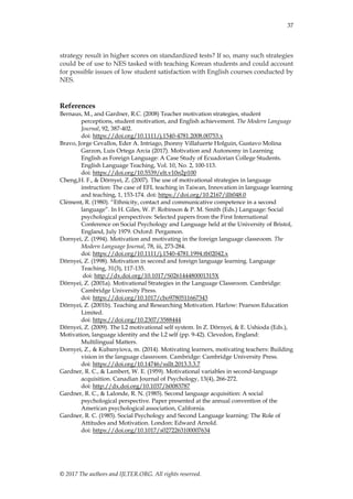 37
© 2017 The authors and IJLTER.ORG. All rights reserved.
strategy result in higher scores on standardized tests? If so, many such strategies
could be of use to NES tasked with teaching Korean students and could account
for possible issues of low student satisfaction with English courses conducted by
NES.
References
Bernaus, M., and Gardner, R.C. (2008) Teacher motivation strategies, student
perceptions, student motivation, and English achievement. The Modern Language
Journal, 92, 387-402.
doi: https://doi.org/10.1111/j.1540-4781.2008.00753.x
Bravo, Jorge Cevallos, Eder A. Intriago, Jhonny Villafuerte Holguin, Gustavo Molina
Garzon, Luis Ortega Arcia (2017). Motivation and Autonomy in Learning
English as Foreign Language: A Case Study of Ecuadorian College Students.
English Language Teaching, Vol. 10, No. 2, 100-113.
doi: https://doi.org/10.5539/elt.v10n2p100
Cheng,H. F., & Dörnyei, Z. (2007). The use of motivational strategies in language
instruction: The case of EFL teaching in Taiwan, Innovation in language learning
and teaching, 1, 153-174. doi: https://doi.org/10.2167/illt048.0
Clément, R. (1980). “Ethnicity, contact and communicative competence in a second
language”. In H. Giles, W. P. Robinson & P. M. Smith (Eds.) Language: Social
psychological perspectives: Selected papers from the First International
Conference on Social Psychology and Language held at the University of Bristol,
England, July 1979. Oxford: Pergamon.
Dornyei, Z. (1994). Motivation and motivating in the foreign language classroom. The
Modern Language Journal, 78, iii, 273-284.
doi: https://doi.org/10.1111/j.1540-4781.1994.tb02042.x
Dörnyei, Z. (1998). Motivation in second and foreign language learning. Language
Teaching, 31(3), 117-135.
doi: http://dx.doi.org/10.1017/S026144480001315X
Dörnyei, Z. (2001a). Motivational Strategies in the Language Classroom. Cambridge:
Cambridge University Press.
doi: https://doi.org/10.1017/cbo9780511667343
Dörnyei, Z. (2001b). Teaching and Researching Motivation. Harlow: Pearson Education
Limited.
doi: https://doi.org/10.2307/3588444
Dörnyei, Z. (2009). The L2 motivational self system. In Z. Dörnyei, & E. Ushioda (Eds.),
Motivation, language identity and the L2 self (pp. 9-42). Clevedon, England:
Multilingual Matters.
Dornyei, Z., & Kubanyiova, m. (2014). Motivating learners, motivating teachers: Building
vision in the language classroom. Cambridge: Cambridge University Press.
doi: https://doi.org/10.14746/ssllt.2013.3.3.7
Gardner, R. C., & Lambert, W. E. (1959). Motivational variables in second-language
acquisition. Canadian Journal of Psychology, 13(4), 266-272.
doi: http://dx.doi.org/10.1037/h0083787
Gardner, R. C., & Lalonde, R. N. (1985). Second language acquisition: A social
psychological perspective. Paper presented at the annual convention of the
American psychological association, California.
Gardner, R. C. (1985). Social Psychology and Second Language learning: The Role of
Attitudes and Motivation. London: Edward Arnold.
doi: https://doi.org/10.1017/s0272263100007634
 