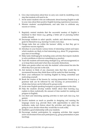 39
© 2017 The authors and IJLTER.ORG. All rights reserved.
6. Give clear instructions about how to carry out a task by modelling every
step that students will need to do.
7. Invite senior students who are enthusiastic about learning English to talk
to your class about their positive English learning experiences/successes.
8. Monitor students‟ accomplishments, and take time to celebrate any
success or victory.
9. Regularly remind students that the successful mastery of English is
beneficial to their future (e.g. getting a better job or pursuing further
studies abroad).
10. Encourage students to select specific, realistic and short-term learning
goals for themselves (e.g. learning 5 words every day).
11. Design tasks that are within the learners‟ ability so that they get to
experience success regularly.
12. Introduce in your lessons various forms of interesting content and topics
which students are likely to find interesting (e.g. about TV programmes,
pop stars or travelling).
13. Make tasks challenging by including some activities that require students
to solve problems or discover something (e.g. puzzles).
14. Teach the students self-motivating strategies (e.g. self-encouragement) so
as to keep them motivated when they encounter distractions.
15. Make sure grades reflect not only the students‟ achievement but also the
effort they have put into in the task.
16. Ask learners to think of any classroom rules that they would like to
recommend because they think those will be useful for their learning.
17. Show your enthusiasm for teaching English by being committed and
motivating yourself.
18. Break the routine of the lessons by varying presentation format (e.g. a
grammar task can be followed by one focusing on pronunciation; a
whole-class lecture can be followed by group work).
19. Invite some English-speaking foreigners as guest speakers to the class.
20. Help the students develop realistic beliefs about their learning (e.g.
explain to them realistically the amount of time needed for making real
progress in English).
21. Use short and interesting opening activities to start each class (e.g. fun
games).
22. Involve students as much as possible in designing and running the
language course (e.g. provide them with opportunities to select the
textbooks; make real choices about the activities and topics they are
going to cover; decide whom they would like to work with).
23. Establish a good relationship with your students.
24. Encourage student participation by assigning activities that require
active involvement from each participant (e.g. group presentation or peer
teaching).
 