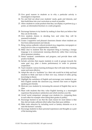 40
© 2017 The authors and IJLTER.ORG. All rights reserved.
25. Give good reasons to students as to why a particular activity is
meaningful or important.
26. Try and find out about your students‟ needs, goals and interests, and
then build these into your curriculum as much as possible.
27. Allow students to create products that they can display or perform (e.g. a
poster, an information brochure or a radio program).
28. Encourage learners to try harder by making it clear that you believe that
they can do the tasks.
29. Give students choices in deciding how and when they will be
assessed/evaluated.
30. Create a supportive and pleasant classroom climate where students are
free from embarrassment and ridicule.
31. Bring various authentic cultural products (e.g. magazines, newspapers or
song lyrics) to class as supplementary materials.
32. Make clear to students that the important thing in learning a foreign
language is to communicate meaning effectively rather than worrying
about grammar mistakes.
33. Notice students‟ contributions and progress, and provide them with
positive feedback.
34. Include activities that require students to work in groups towards the
same goal (e.g. plan a drama performance) in order to promote
cooperation.
35. Teach students various learning techniques that will make their learning
easier and more effective.
36. Adopt the role of a „facilitator‟ (i.e. their role would be to help and lead
students to think and learn in their own way, instead of solely giving
knowledge to them).
37. Highlight the usefulness of English and encourage your students to use
their English outside the classroom (e.g. internet chat room or English
speaking pen-friends).
38. Motivate your students by increasing the amount of English they use in
class.
39. Share with students that they value English learning as a meaningful
experience that produces satisfaction and which enriches your life.
40. Avoid „social comparison‟ amongst your students (i.e. comparing them
to each other for example when listing their grades in public).
41. Encourage learners to see that the main reason for most failure is that
they did not make sufficient effort rather than their poor abilities.
42. Make tasks attractive by including novel or fantasy elements so as to
raise the learners‟ curiosity.
43. Encourage students to share personal experiences and thoughts as a part
of the learning tasks.
 