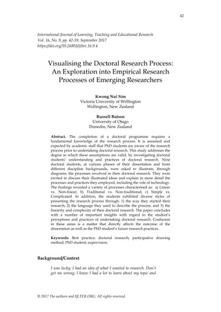 42
© 2017 The authors and IJLTER.ORG. All rights reserved.
International Journal of Learning, Teaching and Educational Research
Vol. 16, No. 9, pp. 42-59, September 2017
https://doi.org/10.26803/ijlter.16.9.4
Visualising the Doctoral Research Process:
An Exploration into Empirical Research
Processes of Emerging Researchers
Kwong Nui Sim
Victoria University of Wellington
Wellington, New Zealand
Russell Butson
University of Otago
Dunedin, New Zealand
Abstract. The completion of a doctoral programme requires a
fundamental knowledge of the research process. It is assumed and
expected by academic staff that PhD students are aware of the research
process prior to undertaking doctoral research. This study addresses the
degree to which these assumptions are valid, by investigating doctoral
students‟ understanding and practices of doctoral research. Nine
doctoral students, at various phases of their dissertation and from
different discipline backgrounds, were asked to illustrate, through
diagrams, the processes involved in their doctoral research. They were
invited to discuss their illustrated ideas and explain in more detail the
processes and practices they employed, including the role of technology.
The findings revealed a variety of processes characterised as: a) Linear
vs. Non-linear; b) Traditional vs. Non-traditional; c) Simple vs.
Complicated. In addition, the students exhibited diverse styles of
presenting the research process through: 1) the way they started their
research; 2) the language they used to describe the process; and 3) the
linearity and complexity of their doctoral research. The paper concludes
with a number of important insights with regard to the student‟s
perceptions and practices of undertaking doctoral research. Confusion
in these areas is a matter that directly affects the outcome of the
dissertation as well as the PhD student‟s future research practices.
Keywords: Best practice; doctoral research; participative drawing
method; PhD student; supervision.
Background/Context
I was lucky; I had an idea of what I wanted to research. Don’t
get me wrong; I knew I had a lot to learn about my topic and
 