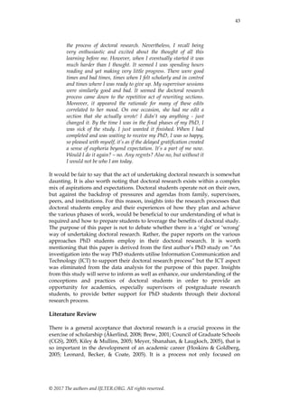 43
© 2017 The authors and IJLTER.ORG. All rights reserved.
the process of doctoral research. Nevertheless, I recall being
very enthusiastic and excited about the thought of all this
learning before me. However, when I eventually started it was
much harder than I thought. It seemed I was spending hours
reading and yet making very little progress. There were good
times and bad times, times when I felt scholarly and in control
and times where I was ready to give up. My supervisor sessions
were similarly good and bad. It seemed the doctoral research
process came down to the repetitive act of rewriting sections.
Moreover, it appeared the rationale for many of these edits
correlated to her mood. On one occasion, she had me edit a
section that she actually wrote! I didn’t say anything - just
changed it. By the time I was in the final phases of my PhD, I
was sick of the study. I just wanted it finished. When I had
completed and was waiting to receive my PhD, I was so happy,
so pleased with myself, it’s as if the delayed gratification created
a sense of euphoria beyond expectation. It’s a part of me now.
Would I do it again? – no. Any regrets? Also no, but without it
I would not be who I am today.
It would be fair to say that the act of undertaking doctoral research is somewhat
daunting. It is also worth noting that doctoral research exists within a complex
mix of aspirations and expectations. Doctoral students operate not on their own,
but against the backdrop of pressures and agendas from family, supervisors,
peers, and institutions. For this reason, insights into the research processes that
doctoral students employ and their experiences of how they plan and achieve
the various phases of work, would be beneficial to our understanding of what is
required and how to prepare students to leverage the benefits of doctoral study.
The purpose of this paper is not to debate whether there is a „right‟ or „wrong‟
way of undertaking doctoral research. Rather, the paper reports on the various
approaches PhD students employ in their doctoral research. It is worth
mentioning that this paper is derived from the first author‟s PhD study on “An
investigation into the way PhD students utilise Information Communication and
Technology (ICT) to support their doctoral research process” but the ICT aspect
was eliminated from the data analysis for the purpose of this paper. Insights
from this study will serve to inform as well as enhance, our understanding of the
conceptions and practices of doctoral students in order to provide an
opportunity for academics, especially supervisors of postgraduate research
students, to provide better support for PhD students through their doctoral
research process.
Literature Review
There is a general acceptance that doctoral research is a crucial process in the
exercise of scholarship (Åkerlind, 2008; Brew, 2001; Council of Graduate Schools
(CGS), 2005; Kiley & Mullins, 2005; Meyer, Shanahan, & Laugksch, 2005), that is
so important in the development of an academic career (Hoskins & Goldberg,
2005; Leonard, Becker, & Coate, 2005). It is a process not only focused on
 