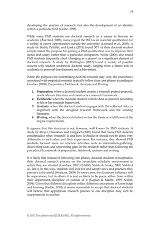 44
© 2017 The authors and IJLTER.ORG. All rights reserved.
developing the practice of research, but also the development of an identity
within a particular field (Golde, 1998).
While some PhD students see doctoral research as a means to become an
academic (Åkerlind, 2008), many regard the PhD as an essential qualification for
a variety of career opportunities outside the university (Leonard et al., 2005). A
study by Stubb, Pyhältö, and Lonka (2011) found 30% of their doctoral student
sample stated the purpose for gaining a PhD qualification was to improve their
status and salary rather than a particular occupation. Wood (2006) also found
PhD students frequently cited „changing as a person‟ as a significant element of
doctoral research. A study by Wellington (2012) found a variety of possible
reasons why student undertook doctoral study, ranging from a future role in
academia to personal development and achievement.
While the purposes for undertaking doctoral research may vary, the procedures
associated with empirical research typically follow four core phases according to
Gardner (2008): Preparation, Fieldwork, Analysis and Writing.
1. Preparation: when a doctoral student creates a research project proposal,
reads relevant literature and constructs a research framework.
2. Fieldwork: when the doctoral student collects data as planned according
to his or her research framework.
3. Analysis: when the doctoral student engages with the collected data, in
alignment with the designed research framework and the existing
literature.
4. Writing: when the doctoral student writes the thesis as a fulfilment of the
degree requirements.
It appears that this structure is not, however, well known by PhD students. A
study by Meyer, Shanahan, and Laugksch (2005) found that many PhD students
conceptualise what „research‟ is and how it should or should not be done, very
differently to each other and their supervisors. For instance, they showed PhD
students focused more on concrete activities such as information-gathering,
discovering facts and uncovering gaps in the research rather than following the
procedural framework of preparation, fieldwork, analysis and writing.
It is likely that instead of following core phases, doctoral students conceptualise
their doctoral research process on the immediate scholarly environment in
which they are situated (Gardner, 2007; Pyhältö, Stubb, & Lonka, 2009; Stubb et
al., 2011). In this way, students will look for and adopt views and practices they
perceive to be useful (Sweitzer, 2009). In some cases, the dominant influence will
be supervisors, but in others it is just as likely to be peers, either from within
their department/discipline or outside of it (Kaplan & Maehr, 1999; Seifert,
2004). Given that different disciplines reflect different conceptions of knowledge
and learning (Golde, 2010), it seems reasonable to accept that doctoral students
will believe that appropriate research practice in one discipline may well be
inappropriate in another.
 