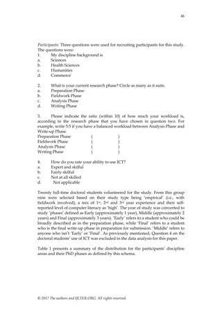 46
© 2017 The authors and IJLTER.ORG. All rights reserved.
Participants: Three questions were used for recruiting participants for this study.
The questions were:
1. My discipline background is
a. Sciences
b. Health Sciences
c. Humanities
d. Commerce
2. What is your current research phase? Circle as many as it suits.
a. Preparation Phase
b. Fieldwork Phase
c. Analysis Phase
d. Writing Phase
3. Please indicate the ratio (within 10) of how much your workload is,
according to the research phase that you have chosen in question two. For
example, write 5:5 if you have a balanced workload between Analysis Phase and
Write-up Phase.
Preparation Phase ( )
Fieldwork Phase ( )
Analysis Phase ( )
Writing Phase ( )
4. How do you rate your ability to use ICT?
a. Expert and skilful
b. Fairly skilful
c. Not at all skilled
d. Not applicable
Twenty full-time doctoral students volunteered for the study. From this group
nine were selected based on their study type being „empirical‟ (i.e., with
fieldwork involved), a mix of 1st, 2nd and 3rd year experience and their self-
reported level of computer literacy as „high‟. The year of study was converted to
study „phases‟ defined as Early (approximately 1 year), Middle (approximately 2
years) and Final (approximately 3 years). „Early‟ refers to a student who could be
broadly described as in the preparation phase, while „Final‟ refers to a student
who is the final write-up phase in preparation for submission. „Middle‟ refers to
anyone who isn‟t „Early‟ or „Final‟. As previously mentioned, Question 4 on the
doctoral students‟ use of ICT was excluded in the data analysis for this paper.
Table 1 presents a summary of the distribution for the participants‟ discipline
areas and their PhD phases as defined by this schema.
 