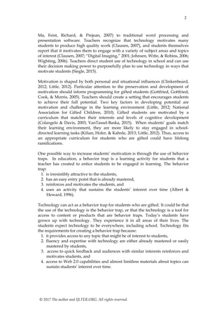 2
© 2017 The author and IJLTER.ORG. All rights reserved.
Ma, Feist, Richard, & Prejean, 2007) to traditional word processing and
presentation software. Teachers recognize that technology motivates many
students to produce high quality work (Clausen, 2007), and students themselves
report that it motivates them to engage with a variety of subject areas and topics
of interest (Clausen, 2007; “Digital Imaging,” 2001; Johnsen, Witte, & Robins, 2006;
Wighting, 2006). Teachers direct student use of technology in school and can use
their decision making power to purposefully plan to use technology in ways that
motivate students (Siegle, 2015).
Motivation is shaped by both personal and situational influences (Clinkenbeard,
2012; Little, 2012). Particular attention to the preservation and development of
motivation should inform programming for gifted students (Gottfried, Gottfried,
Cook, & Morris, 2005). Teachers should create a setting that encourages students
to achieve their full potential. Two key factors in developing potential are
motivation and challenge in the learning environment (Little, 2012; National
Association for Gifted Children, 2010). Gifted students are motivated by a
curriculum that matches their interests and levels of cognitive development
(Colangelo & Davis, 2003; VanTassel-Baska, 2015). When students’ goals match
their learning environment, they are more likely to stay engaged in school-
directed learning tasks (Kilian, Hofer, & Kahnle, 2013; Little, 2012). Thus, access to
an appropriate curriculum for students who are gifted could have lifelong
ramifications.
One possible way to increase students’ motivation is through the use of behavior
traps. In education, a behavior trap is a learning activity for students that a
teacher has created to entice students to be engaged in learning. The behavior
trap:
1. is irresistibly attractive to the students,
2. has an easy entry point that is already mastered,
3. reinforces and motivates the students, and
4. uses an activity that sustains the students’ interest over time (Albert &
Heward, 1996).
Technology can act as a behavior trap for students who are gifted. It could be that
the use of the technology is the behavior trap, or that the technology is a tool for
access to content or products that are behavior traps. Today’s students have
grown up with technology. They experience it in all areas of their lives. The
students expect technology to be everywhere, including school. Technology fits
the requirements for creating a behavior trap because:
1. it provides access to any topic that might be of interest to students,
2. fluency and expertise with technology are either already mastered or easily
mastered by students,
3. access to quick feedback and audiences with similar interests reinforces and
motivates students, and
4. access to Web 2.0 capabilities and almost limitless materials about topics can
sustain students’ interest over time.
 