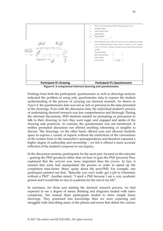 56
© 2017 The authors and IJLTER.ORG. All rights reserved.
Participant-9’s Drawing Participant-9’s Questionnaire
Figure 8: A comparison between drawing and questionnaire.
Findings from both the participants‟ questionnaire as well as drawings analysis
indicated the problem of using only questionnaire data to express the student
understanding of the process of carrying out doctoral research. As shown in
Figure 8, the questionnaire data was not as rich or personal as the data presented
in the drawings. Even with the discussion data, the individual student‟s process
of undertaking doctoral research was less comprehensive and thorough. During
the informal discussions, PhD students needed no prompting or persuasion to
talk to their drawing; in fact, they were eager and engaged and spoke of the
drawing task positively. In contrast, the questionnaire was not mentioned. It
neither prompted discussion nor offered anything interesting or tangible to
discuss. The drawings, on the other hand, offered cues and allowed students
space to express a variety of aspects without the restrictions of the conventions
of the written form or the researcher‟s presuppositions and therefore captured a
higher degree of authorship and ownership – we felt it offered a more accurate
reflection of the student‟s response to our inquiry.
In the discussion sessions, participants for the most part, focused on the outcome
– gaining the PhD (product) rather than on how to gain the PhD (process).They
explained that the outcome was more important than the process. In fact, it
seemed that some had manipulated the process in order to speed up the
completion time-frame. Many spoke about life post-PhD. For example, one
participant pointed out that, “Basically you can‟t really get a job in Chemistry
without a PhD”. Another stated, “I need a PhD because I am a very academic
person and I would like to stay in academia for the rest of my life”.
In summary, for those just starting the doctoral research process, we had
expected to see a degree of messy thinking and diagrams loaded with naïve
complexity, but instead these participants tended to draw simple linear
drawings. They possessed less knowledge than we were expecting and
struggled with describing many of the phases and terms that define the various
 