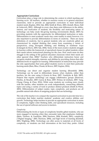 3
© 2017 The author and IJLTER.ORG. All rights reserved.
Appropriate Curriculum
Curriculum plays a large role in determining the context in which teaching and
learning occur. All teachers, whether in resource rooms or in general education
classrooms, need to provide an appropriate curriculum to meet individual
student needs (Kaplan, 2016; Sak, 2004; Smith & Wietz, 2003; Zentall, Moon, Hall
& Grskovich, 2001). Although in every class there exist differences in the ability,
interest, and motivation of students, the flexibility and motivating nature of
technology can help create life-giving learning environments (Baule, 2007) by
providing students with the opportunity for differentiated instruction or tasks.
Differentiation to meet academic needs may come readily to mind; however, it is
also important to provide differentiation in terms of creativity. There are many
definitions of creativity, but in general students who are creatively gifted are
characterized by original thinking that comes from examining a variety of
perspectives, using divergent thinking, and thinking in nonlinear ways
(Colangelo & Davis, 2003; Sak, 2004). Some of the most creative students struggle
to function within the framework of specialized classes for gifted students where
their needs inform instructional planning for the class. How much more do they
struggle in the setting of the general education classroom where their needs are
often ignored (Sak, 2004)? Teachers who differentiate instruction honor and
recognize student strengths, interests, and abilities by providing choices that offer
different levels of support for learning. Differentiation of instruction may provide
the only opportunities that some gifted students receive to meet their particular
learning needs (Bain, Bliss, Choate, & Brown, 2007; Kaplan, 2016).
Technology can direct and organize student learning (Rosenfeld, 2008).
Technology can be used to differentiate lessons when students, rather than
teachers, are the ones using it (Garcia & Rose, 2007; Ysseldyke & Bolt, 2007).
Projects that require technology can engage collaborative groups (Donovan,
Hartley, & Strudler, 2007; Garcia & Rose, 2007; Wolsey & Grisham, 2007; Yang,
Chang, Cheng, & Chan, 2016). While some students are working more closely
with the teacher, other students can work independently, researching different
topics and using a variety of tools to produce distinct products (Smith & Wietz,
2003). Differentiation of subject matter, topic complexity, and products are all
possible natural side effects of assigning projects that use technology.
The role of the teacher is to compact the required curriculum to provide time for a
curriculum that better matches students’ academic and creative abilities and
growth. Technology helps teachers to provide an appropriate curriculum in terms
of complexity, higher order thinking skills, and specialized resources, including
the use of special software and access to mentors.
Complexity
Differentiating the levels or types of complexity benefits gifted students, who are
more engaged in learning when they encounter tasks that emphasize challenge
(Betts, Tardrew, & Ysseldyke, 2004; Harrison, 2004; Kimball, 2001), complexity
(“Digital Imaging,” 2001; Harrison, 2004), and high levels of learning (Kimball,
2001; Wighting, 2006). Technology can offer access to materials at all levels of
complexity, so students can find information at the level they prefer. Gifted
 