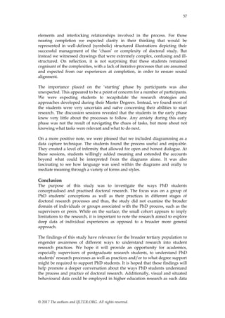 57
© 2017 The authors and IJLTER.ORG. All rights reserved.
elements and interlocking relationships involved in the process. For those
nearing completion we expected clarity in their thinking that would be
represented in well-defined (symbolic) structured illustrations depicting their
successful management of the „chaos‟ or complexity of doctoral study. But
instead we witnessed drawings that were extremely complex, confusing and ill-
structured. On reflection, it is not surprising that these students remained
cognisant of the complexities, with a lack of iterative processes that are assumed
and expected from our experiences at completion, in order to ensure sound
alignment.
The importance placed on the „starting‟ phase by participants was also
unexpected. This appeared to be a point of concern for a number of participants.
We were expecting students to recapitulate the research strategies and
approaches developed during their Master Degrees. Instead, we found most of
the students were very uncertain and naïve concerning their abilities to start
research. The discussion sessions revealed that the students in the early phase
knew very little about the processes to follow. Any anxiety during this early
phase was not the result of navigating the chaos of tasks, but more about not
knowing what tasks were relevant and what to do next.
On a more positive note, we were pleased that we included diagramming as a
data capture technique. The students found the process useful and enjoyable.
They created a level of infirmity that allowed for open and honest dialogue. At
these sessions, students willingly added meaning and extended the accounts
beyond what could be interpreted from the diagrams alone. It was also
fascinating to see how language was used within the diagrams and orally to
mediate meaning through a variety of forms and styles.
Conclusion
The purpose of this study was to investigate the ways PhD students
conceptualised and practised doctoral research. The focus was on a group of
PhD students‟ conceptions as well as their practices in different stages of
doctoral research processes and thus, the study did not examine the broader
domain of individuals or groups associated with the PhD process, such as the
supervisors or peers. While on the surface, the small cohort appears to imply
limitations to the research, it is important to note the research aimed to explore
deep data of individual experiences as opposed to a broader more general
approach.
The findings of this study have relevance for the broader tertiary population to
engender awareness of different ways to understand research into student
research practices. We hope it will provide an opportunity for academics,
especially supervisors of postgraduate research students, to understand PhD
students‟ research processes as well as practices and/or to what degree support
might be required to support PhD students. It is hoped that these findings will
help promote a deeper conversation about the ways PhD students understand
the process and practice of doctoral research. Additionally, visual and situated
behavioural data could be employed in higher education research as such data
 