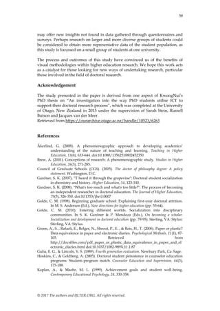58
© 2017 The authors and IJLTER.ORG. All rights reserved.
may offer new insights not found in data gathered through questionnaires and
surveys. Perhaps research on larger and more diverse groups of students could
be considered to obtain more representative data of the student population, as
this study is focussed on a small group of students at one university.
The process and outcomes of this study have convinced us of the benefits of
visual methodologies within higher education research. We hope this work acts
as a catalyst for those looking for new ways of undertaking research, particular
those involved in the field of doctoral research.
Acknowledgement
The study presented in the paper is derived from one aspect of KwongNui‟s
PhD thesis on “An investigation into the way PhD students utilise ICT to
support their doctoral research process”, which was completed at the University
of Otago, New Zealand in 2015 under the supervision of Sarah Stein, Russell
Butson and Jacques van der Meer.
Retrieved from https://ourarchive.otago.ac.nz/handle/10523/6263
References
Åkerlind, G. (2008). A phenomenographic approach to developing academics‟
understanding of the nature of teaching and learning. Teaching in Higher
Education, 13(6), 633-644. doi:10.1080/13562510802452350
Brew, A. (2001). Conceptions of research: A phenomenographic study. Studies in Higher
Education, 26(3), 271-285.
Council of Graduate Schools (CGS). (2005). The doctor of philosophy degree: A policy
statement. Washington, D.C.
Gardner, S. K. (2007). "T heard it through the grapevine": Doctoral student socialization
in chemistry and history. Higher Education, 54, 123-140.
Gardner, S. K. (2008). "What's too much and what's too little?": The process of becoming
an independent researcher in doctoral education. The Journal of Higher Education,
79(3), 326-350. doi:10.1353/jhe.0.0007
Golde, C. M. (1998). Beginning graduate school: Explaining first-year doctoral attrition.
In M. S. Anderson (Ed.), New directions for higher education (pp. 55-64).
Golde, C. M. (2010). Entering different worlds. Socialization into disciplinary
communities. In S. K. Gardner & P. Mendoza (Eds.), On becoming a scholar.
Socialization and development in doctoral education (pp. 79-95). Sterling, VA: Stylus:
Sterling, VA: Stylus.
Green, A., S. , Rafaeli, E., Bolger, N., Shrout, P., E. , & Reis, H., T. (2006). Paper or plastic?
Data equivalence in paper and electronic diaries. Psychological Methods, 11(1), 87-
105. Retrieved from
http://docsfiles.com/pdf_paper_or_plastic_data_equivalence_in_paper_and_el
ectronic_diaries.html doi:10.1037/1082-989X.11.1.87
Guba, E. G., & Lincoln, Y. S. (1989). Fourth generation evaluation. Newbury Park, Ca: Sage.
Hoskins, C., & Goldberg, A. (2005). Doctoral student persistence in counselor education
programs: Student–program match. Counselor Education and Supervision, 44(3),
175-188.
Kaplan, A., & Maehr, M. L. (1999). Achievement goals and student well-being.
Contemporary Educational Psychology, 24, 330-358.
 