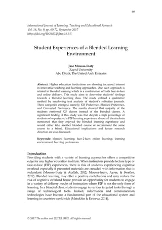 60
© 2017 The author and IJLTER.ORG. All rights reserved.
International Journal of Learning, Teaching and Educational Research
Vol. 16, No. 9, pp. 60-72, September 2017
https://doi.org/10.26803/ijlter.16.9.5
Student Experiences of a Blended Learning
Environment
Jase Moussa-Inaty
Zayed University
Abu Dhabi, The United Arab Emirates
Abstract. Higher education institutions are showing increased interest
in innovative teaching and learning approaches. One such approach is
related to blended learning which is a combination of both face-to-face
and online delivery. This study aims to determine students’ feelings
towards a blended learning class. The study utilized a qualitative
method by employing text analysis of student’s reflective journals.
Three categories emerged, namely; F2F Preference, Blended Preference,
and Converted Preference. The results showed that majority of the
students preferred F2F classes instead of the blended classes. A
significant finding of this study was that despite a high percentage of
students who preferred a F2F learning experience almost all the students
mentioned that they enjoyed the blended learning experience and
would either take another blended course or recommend the same
course to a friend. Educational implications and future research
direction are also discussed.
Keywords: blended learning; face-2-face; online learning; learning
environment; learning preferences.
Introduction
Providing students with a variety of learning approaches offers a competitive
edge for any higher education institute. When instructors provide lecture type or
face-to-face (F2F) experiences, there is risk of students experiencing cognitive
overload especially if presented materials are crowded with information that is
redundant (Moussa-Inaty & Atallah, 2012; Moussa-Inaty, Ayres, & Sweller,
2012). Blended learning may offer a positive contribution and may reduce the
risk of cognitive overload hence provide an opportunity for students to engage
in a variety of delivery modes of instruction where F2F is not the only form of
learning. In a blended class, students engage in various targeted tasks through a
range of technological tools. Indeed, information and communication
technologies have become a fundamental part of the educational system and
learning in countries worldwide (Matukhin & Evseeva, 2014).
 