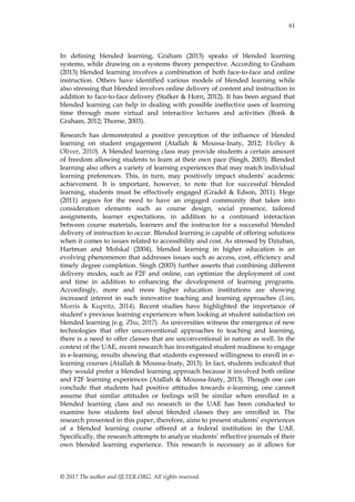 61
© 2017 The author and IJLTER.ORG. All rights reserved.
In defining blended learning, Graham (2013) speaks of blended learning
systems, while drawing on a systems theory perspective. According to Graham
(2013) blended learning involves a combination of both face-to-face and online
instruction. Others have identified various models of blended learning while
also stressing that blended involves online delivery of content and instruction in
addition to face-to-face delivery (Stalker & Horn, 2012). It has been argued that
blended learning can help in dealing with possible ineffective uses of learning
time through more virtual and interactive lectures and activities (Bonk &
Graham, 2012; Thorne, 2003).
Research has demonstrated a positive perception of the influence of blended
learning on student engagement (Atallah & Moussa-Inaty, 2012; Holley &
Oliver, 2010). A blended learning class may provide students a certain amount
of freedom allowing students to learn at their own pace (Singh, 2003). Blended
learning also offers a variety of learning experiences that may match individual
learning preferences. This, in turn, may positively impact students’ academic
achievement. It is important, however, to note that for successful blended
learning, students must be effectively engaged (Gradel & Edson, 2011). Hege
(2011) argues for the need to have an engaged community that takes into
consideration elements such as course design, social presence, tailored
assignments, learner expectations, in addition to a continued interaction
between course materials, learners and the instructor for a successful blended
delivery of instruction to occur. Blended learning is capable of offering solutions
when it comes to issues related to accessibility and cost. As stressed by Dziuban,
Hartman and Molskal (2004), blended learning in higher education is an
evolving phenomenon that addresses issues such as access, cost, efficiency and
timely degree completion. Singh (2003) further asserts that combining different
delivery modes, such as F2F and online, can optimize the deployment of cost
and time in addition to enhancing the development of learning programs.
Accordingly, more and more higher education institutions are showing
increased interest in such innovative teaching and learning approaches (Lim,
Morris & Kupritz, 2014). Recent studies have highlighted the importance of
student’s previous learning experiences when looking at student satisfaction on
blended learning (e.g. Zhu, 2017). As universities witness the emergence of new
technologies that offer unconventional approaches to teaching and learning,
there is a need to offer classes that are unconventional in nature as well. In the
context of the UAE, recent research has investigated student readiness to engage
in e-learning, results showing that students expressed willingness to enroll in e-
learning courses (Atallah & Moussa-Inaty, 2013). In fact, students indicated that
they would prefer a blended learning approach because it involved both online
and F2F learning experiences (Atallah & Moussa-Inaty, 2013). Though one can
conclude that students had positive attitudes towards e-learning, one cannot
assume that similar attitudes or feelings will be similar when enrolled in a
blended learning class and no research in the UAE has been conducted to
examine how students feel about blended classes they are enrolled in. The
research presented in this paper, therefore, aims to present students’ experiences
of a blended learning course offered at a federal institution in the UAE.
Specifically, the research attempts to analyze students’ reflective journals of their
own blended learning experience. This research is necessary as it allows for
 