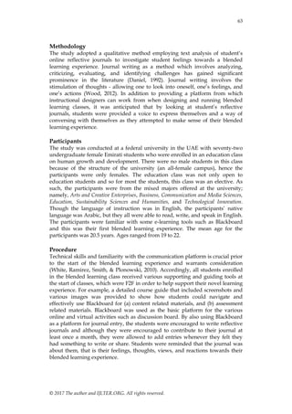 63
© 2017 The author and IJLTER.ORG. All rights reserved.
Methodology
The study adopted a qualitative method employing text analysis of student’s
online reflective journals to investigate student feelings towards a blended
learning experience. Journal writing as a method which involves analyzing,
criticizing, evaluating, and identifying challenges has gained significant
prominence in the literature (Daniel, 1992). Journal writing involves the
stimulation of thoughts - allowing one to look into oneself, one’s feelings, and
one’s actions (Wood, 2012). In addition to providing a platform from which
instructional designers can work from when designing and running blended
learning classes, it was anticipated that by looking at student’s reflective
journals, students were provided a voice to express themselves and a way of
conversing with themselves as they attempted to make sense of their blended
learning experience.
Participants
The study was conducted at a federal university in the UAE with seventy-two
undergraduate female Emirati students who were enrolled in an education class
on human growth and development. There were no male students in this class
because of the structure of the university (an all-female campus), hence the
participants were only females. The education class was not only open to
education students and so for most the students, this class was an elective. As
such, the participants were from the mixed majors offered at the university;
namely, Arts and Creative Enterprises, Business, Communication and Media Sciences,
Education, Sustainability Sciences and Humanities, and Technological Innovation.
Though the language of instruction was in English, the participants’ native
language was Arabic, but they all were able to read, write, and speak in English.
The participants were familiar with some e-learning tools such as Blackboard
and this was their first blended learning experience. The mean age for the
participants was 20.5 years. Ages ranged from 19 to 22.
Procedure
Technical skills and familiarity with the communication platform is crucial prior
to the start of the blended learning experience and warrants consideration
(White, Ramirez, Smith, & Plonowski, 2010). Accordingly, all students enrolled
in the blended learning class received various supporting and guiding tools at
the start of classes, which were F2F in order to help support their novel learning
experience. For example, a detailed course guide that included screenshots and
various images was provided to show how students could navigate and
effectively use Blackboard for (a) content related materials, and (b) assessment
related materials. Blackboard was used as the basic platform for the various
online and virtual activities such as discussion board. By also using Blackboard
as a platform for journal entry, the students were encouraged to write reflective
journals and although they were encouraged to contribute to their journal at
least once a month, they were allowed to add entries whenever they felt they
had something to write or share. Students were reminded that the journal was
about them, that is their feelings, thoughts, views, and reactions towards their
blended learning experience.
 