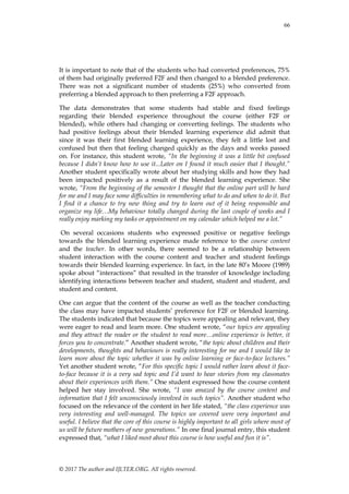 66
© 2017 The author and IJLTER.ORG. All rights reserved.
It is important to note that of the students who had converted preferences, 75%
of them had originally preferred F2F and then changed to a blended preference.
There was not a significant number of students (25%) who converted from
preferring a blended approach to then preferring a F2F approach.
The data demonstrates that some students had stable and fixed feelings
regarding their blended experience throughout the course (either F2F or
blended), while others had changing or converting feelings. The students who
had positive feelings about their blended learning experience did admit that
since it was their first blended learning experience, they felt a little lost and
confused but then that feeling changed quickly as the days and weeks passed
on. For instance, this student wrote, “In the beginning it was a little bit confused
because I didn’t know how to use it...Later on I found it much easier that I thought.”
Another student specifically wrote about her studying skills and how they had
been impacted positively as a result of the blended learning experience. She
wrote, “From the beginning of the semester I thought that the online part will be hard
for me and I may face some difficulties in remembering what to do and when to do it. But
I find it a chance to try new thing and try to learn out of it being responsible and
organize my life…My behaviour totally changed during the last couple of weeks and I
really enjoy marking my tasks or appointment on my calendar which helped me a lot.”
On several occasions students who expressed positive or negative feelings
towards the blended learning experience made reference to the course content
and the teacher. In other words, there seemed to be a relationship between
student interaction with the course content and teacher and student feelings
towards their blended learning experience. In fact, in the late 80’s Moore (1989)
spoke about “interactions” that resulted in the transfer of knowledge including
identifying interactions between teacher and student, student and student, and
student and content.
One can argue that the content of the course as well as the teacher conducting
the class may have impacted students’ preference for F2F or blended learning.
The students indicated that because the topics were appealing and relevant, they
were eager to read and learn more. One student wrote, “our topics are appealing
and they attract the reader or the student to read more…online experience is better, it
forces you to concentrate.” Another student wrote, “the topic about children and their
developments, thoughts and behaviours is really interesting for me and I would like to
learn more about the topic whether it was by online learning or face-to-face lectures.”
Yet another student wrote, “For this specific topic I would rather learn about it face-
to-face because it is a very sad topic and I’d want to hear stories from my classmates
about their experiences with them.” One student expressed how the course content
helped her stay involved. She wrote, “I was amazed by the course content and
information that I felt unconsciously involved in such topics”. Another student who
focused on the relevance of the content in her life stated, “the class experience was
very interesting and well-managed. The topics we covered were very important and
useful. I believe that the core of this course is highly important to all girls where most of
us will be future mothers of new generations.” In one final journal entry, this student
expressed that, “what I liked most about this course is how useful and fun it is”.
 
