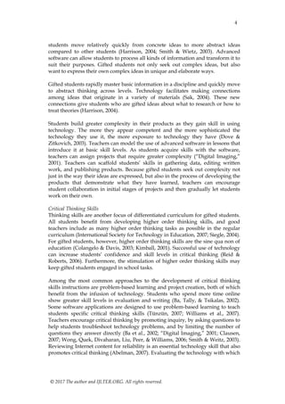 4
© 2017 The author and IJLTER.ORG. All rights reserved.
students move relatively quickly from concrete ideas to more abstract ideas
compared to other students (Harrison, 2004; Smith & Wietz, 2003). Advanced
software can allow students to process all kinds of information and transform it to
suit their purposes. Gifted students not only seek out complex ideas, but also
want to express their own complex ideas in unique and elaborate ways.
Gifted students rapidly master basic information in a discipline and quickly move
to abstract thinking across levels. Technology facilitates making connections
among ideas that originate in a variety of materials (Sak, 2004). These new
connections give students who are gifted ideas about what to research or how to
treat theories (Harrison, 2004).
Students build greater complexity in their products as they gain skill in using
technology. The more they appear competent and the more sophisticated the
technology they use it, the more exposure to technology they have (Dove &
Zitkovich, 2003). Teachers can model the use of advanced software in lessons that
introduce it at basic skill levels. As students acquire skills with the software,
teachers can assign projects that require greater complexity (“Digital Imaging,”
2001). Teachers can scaffold students’ skills in gathering data, editing written
work, and publishing products. Because gifted students seek out complexity not
just in the way their ideas are expressed, but also in the process of developing the
products that demonstrate what they have learned, teachers can encourage
student collaboration in initial stages of projects and then gradually let students
work on their own.
Critical Thinking Skills
Thinking skills are another focus of differentiated curriculum for gifted students.
All students benefit from developing higher order thinking skills, and good
teachers include as many higher order thinking tasks as possible in the regular
curriculum (International Society for Technology in Education, 2007; Siegle, 2004).
For gifted students, however, higher order thinking skills are the sine qua non of
education (Colangelo & Davis, 2003; Kimball, 2001). Successful use of technology
can increase students’ confidence and skill levels in critical thinking (Reid &
Roberts, 2006). Furthermore, the stimulation of higher order thinking skills may
keep gifted students engaged in school tasks.
Among the most common approaches to the development of critical thinking
skills instructions are problem-based learning and project creation, both of which
benefit from the infusion of technology. Students who spend more time online
show greater skill levels in evaluation and writing (Ba, Tally, & Tsikalas, 2002).
Some software applications are designed to use problem-based learning to teach
students specific critical thinking skills (Tünzün, 2007; Williams et al., 2007).
Teachers encourage critical thinking by promoting inquiry, by asking questions to
help students troubleshoot technology problems, and by limiting the number of
questions they answer directly (Ba et al., 2002; “Digital Imaging,” 2001; Clausen,
2007; Wong, Quek, Divaharan, Liu, Peer, & Williams, 2006; Smith & Weitz, 2003).
Reviewing Internet content for reliability is an essential technology skill that also
promotes critical thinking (Abelman, 2007). Evaluating the technology with which
 