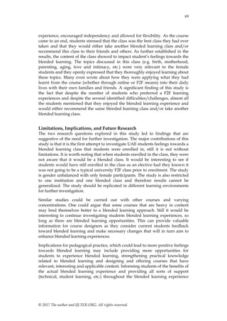 69
© 2017 The author and IJLTER.ORG. All rights reserved.
experience, encouraged independency and allowed for flexibility. As the course
came to an end, students stressed that the class was the best class they had ever
taken and that they would either take another blended learning class and/or
recommend this class to their friends and others. As further established in the
results, the content of the class showed to impact student’s feelings towards the
blended learning. The topics discussed in this class (e.g. birth, motherhood,
parenting, aging, love and intimacy, etc.) were very relevant to the female
students and they openly expressed that they thoroughly enjoyed learning about
these topics. Many even wrote about how they were applying what they had
learnt from the course (whether through online or F2F means) into their daily
lives with their own families and friends. A significant finding of this study is
the fact that despite the number of students who preferred a F2F learning
experiences and despite the several identified difficulties/challenges, almost all
the students mentioned that they enjoyed the blended learning experience and
would either recommend the same blended learning class and/or take another
blended learning class.
Limitations, Implications, and Future Research
The two research questions explored in this study led to findings that are
suggestive of the need for further investigation. The major contributions of this
study is that it is the first attempt to investigate UAE students feelings towards a
blended learning class that students were enrolled in, still it is not without
limitations. It is worth noting that when students enrolled in the class, they were
not aware that it would be a blended class. It would be interesting to see if
students would have still enrolled in the class as an elective had they known it
was not going to be a typical university F2F class prior to enrolment. The study
is gender unbalanced with only female participants. The study is also restricted
to one institution and one blended class and therefore results cannot be
generalized. The study should be replicated in different learning environments
for further investigation.
Similar studies could be carried out with other courses and varying
concentrations. One could argue that some courses that are heavy in content
may lend themselves better to a blended learning approach. Still it would be
interesting to continue investigating students blended learning experiences, so
long as there are blended learning opportunities. This can provide valuable
information for course designers as they consider current students feedback
toward blended learning and make necessary changes that will in turn aim to
enhance blended learning experiences.
Implications for pedagogical practice, which could lead to more positive feelings
towards blended learning may include providing more opportunities for
students to experience blended learning, strengthening practical knowledge
related to blended learning and designing and offering courses that have
relevant, interesting and applicable content. Informing students of the benefits of
the actual blended learning experience and providing all sorts of support
(technical, student learning, etc.) throughout the blended learning experience
 