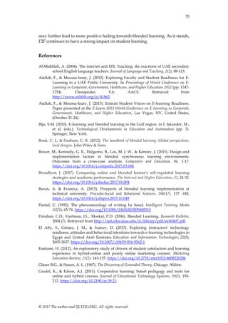 70
© 2017 The author and IJLTER.ORG. All rights reserved.
may further lead to more positive feeling towards blended learning. As it stands,
F2F continues to have a strong impact on student learning.
References
Al-Mekhlafi, A. (2004). The internet and EFL Teaching: the reactions of UAE secondary
school English language teachers. Journal of Language and Teaching, 2(2), 88-113.
Atallah, F., & Moussa-Inaty, J. (2012). Exploring Faculty and Student Readiness for E-
Learning in a UAE Public University. In Proceedings of World Conference on E-
Learning in Corporate, Government, Healthcare, and Higher Education 2012 (pp. 1747-
1754). Chesapeake, VA: AACE. Retrieved from
http://www.editlib.org/p/41862.
Atallah, F., & Moussa-Inaty, J. (2013). Emirati Student Voices on E-learning Readiness.
Paper presented at the E-Learn 2013 World Conference on E-Learning in Corporate,
Government, Healthcare, and Higher Education, Las Vegas, NV, United States,
(October 21-24).
Biju, S.M. (2010). E-learning and blended learning in the Gulf region. in I. Iskander, M.,
et al. (eds.), Technological Developments in Education and Automation (pp. 7).
Springer, New York.
Bonk, C. J., & Graham, C. R. (2012). The handbook of blended learning: Global perspectives,
local designs. John Wiley & Sons.
Bower, M., Kennedy, G. E., Dalgarno, B., Lee, M. J. W., & Kenney, J. (2015). Design and
implementation factors in blended synchronous learning environments:
Outcomes from a cross-case analysis. Computers and Education, 86, 1-17.
https://doi.org/10.1016/j.compedu.2015.03.006
Broadbent, J. (2017). Comparing online and blended learner's self-regulated learning
strategies and academic performance. The Internet and Higher Education, 33, 24-32.
https://doi.org/10.1016/j.iheduc.2017.01.004
Buran, A. & Evseeva, A. (2015). Prospects of blended learning implementation at
technical university. Procedia-Social and Behavioral Sciences, 206(17), 177 -182.
https://doi.org/10.1016/j.sbspro.2015.10.049
Daniel, C. (1992). The phenomenology of writing by hand. Intelligent Tutoring Media
3(2/3), 65-74. https://doi.org/10.1080/14626269209408310
Dziuban, C.D., Hartman, J.L., Moskal, P.D. (2004). Blended Learning. Research Bulletin,
2004 (7). Retrieved from http://net.educause.edu/ir/library/pdf/erb0407.pdf
El Alfy, S., Gómez, J. M., & Ivanov, D. (2017). Exploring instructors’ technology
readiness, attitudes and behavioral intentions towards e-learning technologies in
Egypt and United Arab Emirates. Education and Information Technologies, 22(5),
2605-2627. https://doi.org/10.1007/s10639-016-9562-1
Estelami, H. (2012). An exploratory study of drivers of student satisfaction and learning
experience in hybrid-online and purely online marketing courses. Marketing
Education Review, 22(2), 143-155. https://doi.org/10.2753/mer1052-8008220204
Glaser B.G., & Stauss, A. L. (1967). The Discovery of Grounded Theory, Chicago: Aldine.
Gradel, K., & Edson, A.J. (2011). Cooperative learning: Smart pedagogy and tools for
online and hybrid courses. Journal of Educational Technology Systems, 39(2), 193-
212. https://doi.org/10.2190/et.39.2.i
 