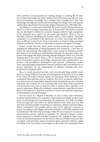74
© 2017 The author and IJLTER.ORG. All rights reserved.
solve problems, and preparation for meeting changes in working life. In addi-
tion to basic knowledge and skills, students need to develop capacities for seek-
ing and evaluating knowledge on a scientific level, keeping up to date with
knowledge development and be able to exchange knowledge even with persons
outside their special field of knowledge (Higher Education Act, 1992:1434, 8 §).
According to a recent report (Swedish Research Council, 2015) preschool re-
search is in need of urgent expansion due to the fact that “this field of research
has not developed in relation to extensive changes related to high expectations
of the preschool as an agency for pro-action and equality” (ibid., p. 26). As
Sheridan, Williams, Sandberg and Vuorinen (2011, p. 435) contend: “Preschool
competence is constituted in the intersection of values, knowledge and ideolo-
gies on different system levels. From a perspective of critical ecology, preschool
teachers can thus be viewed as a community of learners and agents of change”.
Further results from the report point towards preschool and qualitative
pedagogical relationships as being determined and formed by a close link be-
tween care and teaching. This implies that “a new concept of teaching is needed,
that moves from formal and adult-directed situations to situations where pre-
school staff engage the child‟s learning through dialogue, which even includes
dialogue that is non-verbal” (ibid., p. 27). A recurring implication is the impor-
tance of preschool teachers‟ knowledge, competences and commitment in con-
junction with all children‟s participation and inclusion. Furthermore, studies
show that pedagogical relationships between preschool staff and children are of
crucial importance for the enhancement of children‟s learning and socio-
emotional development (ibid.).
Ways in which preschool teachers work towards providing suitable condi-
tions for young children‟s learning and development is the focus of yet another
recent report (Swedish National Agency for Education, 2015). Building on the
assumption that capacities such as creativity, the will to co-operate, meticulous-
ness and a sense of responsibility determine how individuals succeed with their
education and working life, it is concluded that work done within preschools
and during the early years in school in order to enhance these capacities, is of
specific importance. Being able to enhance young children‟s capacities for learn-
ing and development is therefore a quality of crucial and particular importance
to all prospective preschool teachers.
For the award of a Degree of Bachelor of Arts in Early Years Education,
Swedish student teachers are required to demonstrate knowledge in three main
areas: (1) knowledge and understanding; (2) competence and skills; (3) judge-
ment and approach. The latter is of special interest to this study as it is in this
area that essential qualities of teaching are expressed, related to personal dispo-
sitions, competences and qualities and as such can be difficult to measure or
assess. According to The Higher Education Ordinance (1993:100) students need
to demonstrate the following knowledge within the area Judgement and approach:
self-awareness and the capacity for empathy; the capacity to adopt a profes-
sional approach to children and their caregivers; the capacity to make assess-
ments in educational processes on the basis of relevant scientific, social and ethi-
cal aspects with particular respect for human rights, especially children‟s rights
according to the Convention on the Rights of the Child, and sustainable devel-
 