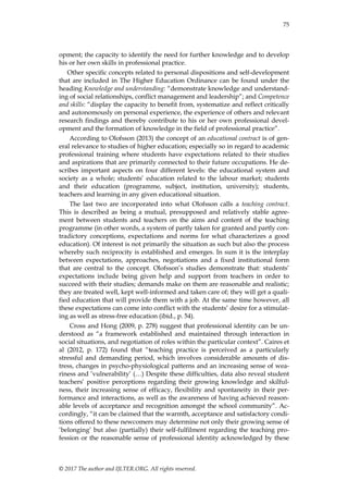 75
© 2017 The author and IJLTER.ORG. All rights reserved.
opment; the capacity to identify the need for further knowledge and to develop
his or her own skills in professional practice.
Other specific concepts related to personal dispositions and self-development
that are included in The Higher Education Ordinance can be found under the
heading Knowledge and understanding: “demonstrate knowledge and understand-
ing of social relationships, conflict management and leadership”; and Competence
and skills: “display the capacity to benefit from, systematize and reflect critically
and autonomously on personal experience, the experience of others and relevant
research findings and thereby contribute to his or her own professional devel-
opment and the formation of knowledge in the field of professional practice”.
According to Olofsson (2013) the concept of an educational contract is of gen-
eral relevance to studies of higher education; especially so in regard to academic
professional training where students have expectations related to their studies
and aspirations that are primarily connected to their future occupations. He de-
scribes important aspects on four different levels: the educational system and
society as a whole; students‟ education related to the labour market; students
and their education (programme, subject, institution, university); students,
teachers and learning in any given educational situation.
The last two are incorporated into what Olofsson calls a teaching contract.
This is described as being a mutual, presupposed and relatively stable agree-
ment between students and teachers on the aims and content of the teaching
programme (in other words, a system of partly taken for granted and partly con-
tradictory conceptions, expectations and norms for what characterizes a good
education). Of interest is not primarily the situation as such but also the process
whereby such reciprocity is established and emerges. In sum it is the interplay
between expectations, approaches, negotiations and a fixed institutional form
that are central to the concept. Olofsson‟s studies demonstrate that: students‟
expectations include being given help and support from teachers in order to
succeed with their studies; demands make on them are reasonable and realistic;
they are treated well, kept well-informed and taken care of; they will get a quali-
fied education that will provide them with a job. At the same time however, all
these expectations can come into conflict with the students‟ desire for a stimulat-
ing as well as stress-free education (ibid., p. 54).
Cross and Hong (2009, p. 278) suggest that professional identity can be un-
derstood as “a framework established and maintained through interaction in
social situations, and negotiation of roles within the particular context”. Caires et
al (2012, p. 172) found that “teaching practice is perceived as a particularly
stressful and demanding period, which involves considerable amounts of dis-
tress, changes in psycho-physiological patterns and an increasing sense of wea-
riness and ‟vulnerability‟ (…) Despite these difficulties, data also reveal student
teachers‟ positive perceptions regarding their growing knowledge and skilful-
ness, their increasing sense of efficacy, flexibility and spontaneity in their per-
formance and interactions, as well as the awareness of having achieved reason-
able levels of acceptance and recognition amongst the school community”. Ac-
cordingly, “it can be claimed that the warmth, acceptance and satisfactory condi-
tions offered to these newcomers may determine not only their growing sense of
„belonging‟ but also (partially) their self-fulfilment regarding the teaching pro-
fession or the reasonable sense of professional identity acknowledged by these
 