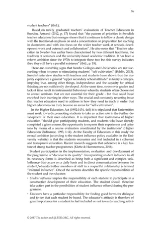 76
© 2017 The author and IJLTER.ORG. All rights reserved.
student teachers” (ibid.).
Based on newly graduated teachers‟ evaluations of Teacher Education in
Sweden, Åstrand (2012, p. 17) found that “the pattern of priorities in Swedish
teacher education that emerges shows that it continues to follow a classic design
with the traditional emphasis on and a concentration on preparation for teaching
in classrooms and with less focus on the wider teacher work at schools, devel-
opment work and outreach and collaboration”. He also notes that “Teacher edu-
cation in Sweden has earlier been characterised by two different traditions, the
tradition of seminars and the university-based academic tradition. It has been a
reform ambition since the 1970s to integrate these two but this survey indicates
they they still have a parallel existence” (ibid., p. 18).
There are disturbing signs that Nordic Colleges and Universities are not suc-
ceeding when it comes to stimulating students‟ “self-cultivation” (Bohlin, 2013).
Swedish interview studies with teachers and students have shown that the ma-
jority experience a general “upper secondary school attitude” in today‟s colleges,
implying that, among other things, independence and the capacity for critical
thinking are not sufficiently developed. At the same time, stress over grades and
lack of time result in instrumental behaviour whereby students often choose not
to attend seminars that are not essential for their grade - but that could have
enriched their learning in other ways. The crucial and constantly recurring issue
that teacher educators need to address is how they need to teach in order that
higher education can truly become an arena for “self-cultivation”.
In the Higher Education Act (1992:1434, 4a§) it is stipulated that Universities
must work towards promoting students to take an active role in the further de-
velopment of their own education. It is important that institutions of higher
education “should give participating students, and students who have already
completed a given course, the opportunity to express their experiences and opin-
ions by means of a course evaluation coordinated by the institution” (Higher
Education Ordinance, 1993, 1:14). At the Faculty of Education in this study the
overall ambition (according to the student influence policy available on the Uni-
versity website) is that the students encounter and feel included in a coherent
and transparent education. Recent research suggests that coherence is a key fea-
ture of strong teacher programmes (Klette & Hammerness, 2016).
Student participation in the implementation, evaluation and development of
the programme is “decisive to its quality”. Incorporating student influence in all
its necessary forms is described as being both a significant and complex task.
Influence that occurs on a daily basis and in direct communication between the
student/educator/other members of staff in a respectful relationship is termed
“informal influence”. One of the sections describes the specific responsibilities of
the student and the educator:
• Student influence implies the responsibility of each student to participate in a
constructive development of their education. The student should therefore
take active part in the possibilities of student influence offered during the pro-
gramme.
• Educators have a particular responsibility for finding good forms for dialogue
and to see that each student be heard. The educator‟s attitude is therefore of
great importance for a student to feel included or not towards teaching activi-
 