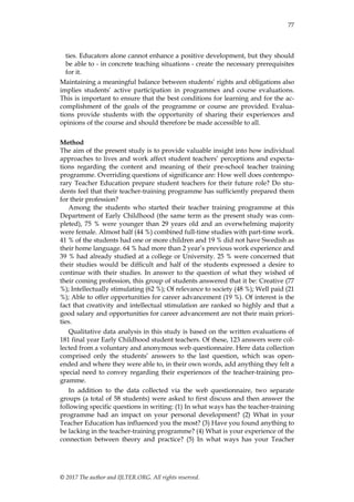 77
© 2017 The author and IJLTER.ORG. All rights reserved.
ties. Educators alone cannot enhance a positive development, but they should
be able to - in concrete teaching situations - create the necessary prerequisites
for it.
Maintaining a meaningful balance between students‟ rights and obligations also
implies students‟ active participation in programmes and course evaluations.
This is important to ensure that the best conditions for learning and for the ac-
complishment of the goals of the programme or course are provided. Evalua-
tions provide students with the opportunity of sharing their experiences and
opinions of the course and should therefore be made accessible to all.
Method
The aim of the present study is to provide valuable insight into how individual
approaches to lives and work affect student teachers‟ perceptions and expecta-
tions regarding the content and meaning of their pre-school teacher training
programme. Overriding questions of significance are: How well does contempo-
rary Teacher Education prepare student teachers for their future role? Do stu-
dents feel that their teacher-training programme has sufficiently prepared them
for their profession?
Among the students who started their teacher training programme at this
Department of Early Childhood (the same term as the present study was com-
pleted), 75 % were younger than 29 years old and an overwhelming majority
were female. Almost half (44 %) combined full-time studies with part-time work.
41 % of the students had one or more children and 19 % did not have Swedish as
their home language. 64 % had more than 2 year‟s previous work experience and
39 % had already studied at a college or University. 25 % were concerned that
their studies would be difficult and half of the students expressed a desire to
continue with their studies. In answer to the question of what they wished of
their coming profession, this group of students answered that it be: Creative (77
%); Intellectually stimulating (62 %); Of relevance to society (48 %); Well paid (21
%); Able to offer opportunities for career advancement (19 %). Of interest is the
fact that creativity and intellectual stimulation are ranked so highly and that a
good salary and opportunities for career advancement are not their main priori-
ties.
Qualitative data analysis in this study is based on the written evaluations of
181 final year Early Childhood student teachers. Of these, 123 answers were col-
lected from a voluntary and anonymous web questionnaire. Here data collection
comprised only the students‟ answers to the last question, which was open-
ended and where they were able to, in their own words, add anything they felt a
special need to convey regarding their experiences of the teacher-training pro-
gramme.
In addition to the data collected via the web questionnaire, two separate
groups (a total of 58 students) were asked to first discuss and then answer the
following specific questions in writing: (1) In what ways has the teacher-training
programme had an impact on your personal development? (2) What in your
Teacher Education has influenced you the most? (3) Have you found anything to
be lacking in the teacher-training programme? (4) What is your experience of the
connection between theory and practice? (5) In what ways has your Teacher
 