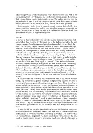 78
© 2017 The author and IJLTER.ORG. All rights reserved.
Education prepared you for your future role? These students were part of my
supervision group. They discussed the questions in smaller groups, documented
their comments and handed in their notes to me. The written answers from the
questionnaire as well as from the two groups were transcribed, categorized and
analyzed in relation to the aims of the study and the five central questions.
Complementary notes from a student council meeting (attended by two
teachers and four students) as well as from a teacher educators‟ conference (at-
tended by thirty-two lecturers and senior lecturers) were also transcribed, cate-
gorized and analysed as supplementary data.
Results
In answer to the question of in what ways the teacher-training programme had
impacted on their personal development, one of the students wrote that she had
become more profound as a person, her self-confidence had increased and she
didn‟t have as many prejudices as she used to: “It‟s easier for me now to accept
diversity”. Another student describes how she has acquired a deeper under-
standing for hat the profession implies and for how “we can help make others
understand the way we feel about it”. In general, these students describe the
ability to reflect and analyse as being a natural and integrated part of the way
they work. Among these students, time spent in their practice schools has influ-
enced them the most. As one student concludes: “Everything I‟ve read and in-
terpreted and have been able to apply in practice!” Other positive influences
include positive relationships with specific teachers, opportunities for learning
to think critically, and discussions in their mentor groups. Most students feel
that most of the courses have been relevant and interesting. One student writes:
“We‟ve had many group presentations in front of the class. This has make me
stronger as a person and given me the wonderful feeling of daring to try!” A
negative factor described by one of the students, has been “stress related to our
exams.”
Many students feel that they lack examples of how to do certain practical
things, eg. implementing parent meetings and practicing together on how to
conduct performance appraisal meetings with parents. Other things described as
lacking include cardiopulmonary rescue, sign-language and practical courses in
maths and science. Many students would have liked to learn more about special
needs education. Having more mentor group meetings and discussions about
course literature was also something these students would have liked more of.
Several mention the desire for a more effective schedule, where fewer lectures
and more seminars could open up for opportunities for discussion with the
teacher and one‟s classmates. A negative aspect mentioned by many students is
related to the lack of communication between different group mentors. One stu-
dent writes: “They say and do different things, resulting in misunderstandings
and different pre-conditions for the students. This has disappointed me the
most”.
A majority of the students experience the connection between theory and
practice as positive. One student writes: “I‟ve been able to identify connections
and been able to apply my theoretical knowledge in practice”. For another it had
felt worthwhile and important, “… but I would have wanted more! The time
spent in practice school also gives a welcome break from school, which can be
 