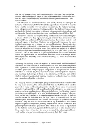 81
© 2017 The author and IJLTER.ORG. All rights reserved.
that the gap between theory and practice in teacher education “is created when
theories about development stages or class differences remain distant from prac-
tice and do not become tools for the student teachers‟ personal theories.” She
concludes that:
Self-reflection and awareness of one‟s own beliefs, choices and strategies do
not come by themselves, but they have to be acquired and practised. In order to
have a fruitful encounter between teacher education and the students‟ develop-
ment into professional teachers, it is important that the students themselves are
confronted with their own initial beliefs and get opportunities to challenge and
problematize them, to co-ordinate them and possibly alter them (ibid., p. 265).
Prospective teachers‟ existing knowledge and beliefs have been found to play
a crucial role in how they experience and/or envision their professional role
(Bukor, 2015). As far back as 1975, Lortie emphasized the intuitive, imitative and
personal aspects of teaching: “Students are undoubtedly impressed by some
teachers‟ actions and not by others, but one would not expect them to view the
difference in a pedagogical, explanatory way. What students learn about teach-
ing then, is intuitive and imitative rather than explicit and analytical, it is based
on individual personalities rather than pedagogical principles” (ibid., p. 62). As
Saunders (2012, p. 306) contends: “Exploring individuals‟ emotions as constructs
which are separate from the environment and their social relationships denies
the complex and inherently social nature of teaching.” As noted by Caires et al
(2012, p. 166):
Assuming that teaching practice is a period of intense search and exploration of
self, others and new scenarios, it is believed that it is most relevant to analyse the
lived experiences of those who are learning to teach. This involves not only the
scientific, procedural and pedagogical components of this process but also the
individual as a whole. It is, thus, important to focus on the cognitions, emotions
and meanings that emerge, to listen to the dilemmas, doubts and fears of the
student teachers regarding their teaching practice, as well as their drives, beliefs
and expectations about the profession
In a study by Nilsson Lindström (2012) beginner student teachers were found to
be very career oriented; that which attracted them most at the outset was the
prospect of study and learning in practice schools. There was a predominant
desire for helping children with special needs and teaching was to a large extent
experienced as a social profession. The practical element (working in a practice
school) was essential in order to be able “to identify myself as a teacher”. Becom-
ing a teacher was described as an inner journey of discovery in order to find out
whether or not the profession was the right choice. In this study too, the stu-
dent‟s express frustration over the fact that the time spent in practice schools is
too short. They feel that too much time is taken up by theoretical work at the
expense of practical experience, limiting opportunities for self-affirmation that
practicing their teacher role gives them. That which at the outset is experienced
as the students‟ individual approach to their profession is later modified after
their practice time - when they are able to appreciate the advantages of team-
work and the help and support this contributes to in their daily work.
 