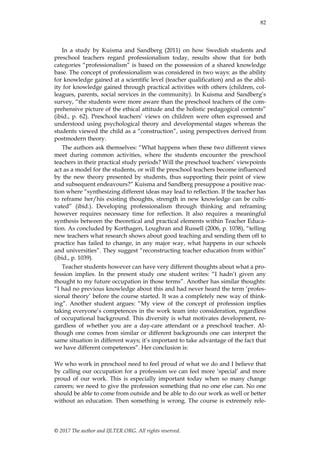 82
© 2017 The author and IJLTER.ORG. All rights reserved.
In a study by Kuisma and Sandberg (2011) on how Swedish students and
preschool teachers regard professionalism today, results show that for both
categories “professionalism” is based on the possession of a shared knowledge
base. The concept of professionalism was considered in two ways: as the ability
for knowledge gained at a scientific level (teacher qualification) and as the abil-
ity for knowledge gained through practical activities with others (children, col-
leagues, parents, social services in the community). In Kuisma and Sandberg‟s
survey, “the students were more aware than the preschool teachers of the com-
prehensive picture of the ethical attitude and the holistic pedagogical contents”
(ibid., p. 62). Preschool teachers‟ views on children were often expressed and
understood using psychological theory and developmental stages whereas the
students viewed the child as a “construction”, using perspectives derived from
postmodern theory.
The authors ask themselves: “What happens when these two different views
meet during common activities, where the students encounter the preschool
teachers in their practical study periods? Will the preschool teachers‟ viewpoints
act as a model for the students, or will the preschool teachers become influenced
by the new theory presented by students, thus supporting their point of view
and subsequent endeavours?” Kuisma and Sandberg presuppose a positive reac-
tion where “synthesizing different ideas may lead to reflection. If the teacher has
to reframe her/his existing thoughts, strength in new knowledge can be culti-
vated” (ibid.). Developing professionalism through thinking and reframing
however requires necessary time for reflection. It also requires a meaningful
synthesis between the theoretical and practical elements within Teacher Educa-
tion. As concluded by Korthagen, Loughran and Russell (2006, p. 1038), “telling
new teachers what research shows about good teaching and sending them off to
practice has failed to change, in any major way, what happens in our schools
and universities”. They suggest “reconstructing teacher education from within”
(ibid., p. 1039).
Teacher students however can have very different thoughts about what a pro-
fession implies. In the present study one student writes: “I hadn‟t given any
thought to my future occupation in those terms”. Another has similar thoughts:
“I had no previous knowledge about this and had never heard the term ‟profes-
sional theory‟ before the course started. It was a completely new way of think-
ing”. Another student argues: “My view of the concept of profession implies
taking everyone‟s competences in the work team into consideration, regardless
of occupational background. This diversity is what motivates development, re-
gardless of whether you are a day-care attendant or a preschool teacher. Al-
though one comes from similar or different backgrounds one can interpret the
same situation in different ways; it‟s important to take advantage of the fact that
we have different competences”. Her conclusion is:
We who work in preschool need to feel proud of what we do and I believe that
by calling our occupation for a profession we can feel more „special‟ and more
proud of our work. This is especially important today when so many change
careers; we need to give the profession something that no one else can. No one
should be able to come from outside and be able to do our work as well or better
without an education. Then something is wrong. The course is extremely rele-
 