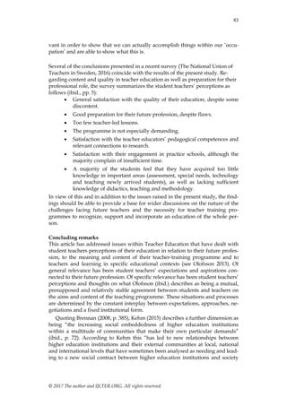 83
© 2017 The author and IJLTER.ORG. All rights reserved.
vant in order to show that we can actually accomplish things within our ‟occu-
pation‟ and are able to show what this is.
Several of the conclusions presented in a recent survey (The National Union of
Teachers in Sweden, 2016) coincide with the results of the present study. Re-
garding content and quality in teacher education as well as preparation for their
professional role, the survey summarizes the student teachers‟ perceptions as
follows (ibid., pp. 5):
 General satisfaction with the quality of their education, despite some
discontent.
 Good preparation for their future profession, despite flaws.
 Too few teacher-led lessons.
 The programme is not especially demanding.
 Satisfaction with the teacher educators‟ pedagogical competences and
relevant connections to research.
 Satisfaction with their engagement in practice schools, although the
majority complain of insufficient time.
 A majority of the students feel that they have acquired too little
knowledge in important areas (assessment, special needs, technology
and teaching newly arrived students), as well as lacking sufficient
knowledge of didactics, teaching and methodology.
In view of this and in addition to the issues raised in the present study, the find-
ings should be able to provide a base for wider discussions on the nature of the
challenges facing future teachers and the necessity for teacher training pro-
grammes to recognize, support and incorporate an education of the whole per-
son.
Concluding remarks
This article has addressed issues within Teacher Education that have dealt with
student teachers perceptions of their education in relation to their future profes-
sion, to the meaning and content of their teacher-training programme and to
teachers and learning in specific educational contexts (see Olofsson 2013). Of
general relevance has been student teachers‟ expectations and aspirations con-
nected to their future profession. Of specific relevance has been student teachers‟
perceptions and thoughts on what Olofsson (ibid.) describes as being a mutual,
presupposed and relatively stable agreement between students and teachers on
the aims and content of the teaching programme. These situations and processes
are determined by the constant interplay between expectations, approaches, ne-
gotiations and a fixed institutional form.
Quoting Brennan (2008, p. 385), Kehm (2015) describes a further dimension as
being “the increasing social embeddedness of higher education institutions
within a multitude of communities that make their own particular demands”
(ibid., p. 72). According to Kehm this “has led to new relationships between
higher education institutions and their external communities at local, national
and international levels that have sometimes been analysed as needing and lead-
ing to a new social contract between higher education institutions and society
 